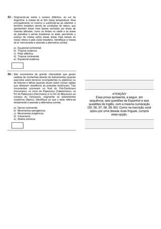 53 – Originando-se sobre o oceano Atlântico, ao sul da
    Argentina, a massa de ar tem baixa temperatura. Atua
    principalmente no inverno e subdivide-se ao adentrar o
    território brasileiro devido às condições do relevo, que
    apresentam áreas mais baixas cercadas por áreas de
    maiores altitudes, como os Andes no oeste e as áreas
    de planaltos e serras brasileiras no leste, permitindo o
    avanço da massa sobre essas áreas mais baixas do
    nosso relevo e pela costa brasileira. Identifique a massa
    de ar mencionada e assinale a alternativa correta.

    a)   Equatorial continental.
    b)   Tropical oceânica.
    c)   Polar atlântica.
    d)   Tropical continental.
    e)   Equatorial oceânica.




54 – São movimentos de grande intensidade que geram
    cadeias de montanhas através de dobramentos (quando
    exercidos sobre terrenos incompetentes ou plásticos) ou
    de fraturas e falhas (quando atuam sobre rochas rígidas
    que oferecem resistência às pressões tectônicas). Tais
    movimentos ocorreram no final do Pré-Cambriano
    (Huroniano), no início do Paleozoico (Caledoniano), no
    fim do Paleozoico (Herciniano) e no fim do Mesozoico ao                       ATENÇÃO!
    começo do Cenozoico, originando os dobramentos                    Essa prova apresenta, a seguir, em
    modernos (Alpino). Identifique ao que o texto refere-se       sequência, seis questões de Espanhol e seis
    diretamente e assinale a alternativa correta.
                                                                 questões de Inglês, com a mesma numeração
    a)   Deriva continental.                                    (55, 56, 57, 58, 59, 60). Como na inscrição você
    b)   Movimentos epirogênicos.                                 optou por uma dessas duas línguas, cumpra
    c)   Movimentos orogênicos.                                                    essa opção.
    d)   Vulcanismo.
    e)   Abalos sísmicos.
 