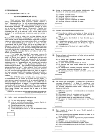 OPÇÃO ESPANHOL                                                                     56 – Sobre os instrumentos mais usados, inicialmente, pelos
                                                                                        tocadores de forró, assinale a alternativa correta.
TEXTO PARA AS QUESTÕES 55 A 60
                                                                                         a)   Sanfona, acordeão e sino.
                 EL OTRO CARNAVAL DE BRASIL                                              b)   Sanfona, zabumba e triângulo metálico.
                                                                                         c)   Sanfona, zabumba e sino.
          Brasil suena a trópico, a fútbol, a samba, a carnaval...                       d)   Sanfona, zabumba e triângulo de madeira.
incluso a país emergente. Pero ¿le suena a "festas juninas" o a                          e)   Sanfona, zabumba e triângulo de papel.
"forró"? Seguramente no. Por eso las autoridades turísticas del
país se han lanzado a divulgar estos dos aspectos fundamentales
del Nordeste del Brasil. Las "Festas juninas" (Fiestas de junio)
son, a decir de los habitantes de Pernambuco y Paraíba (dos
Estados del NE), más divertidas que los archiconocidos                             57 – Sobre o texto, assinale a alternativa correta.
carnavales de Río, y el baile del "forró" mucho mejor que la
lambada. Y la comida, porque siempre se acaba en comida y                                a) Para alguns estados nordestinos, a festa junina do
bebida.                                                                                     Nordeste chega a ser mais divertida que o carnaval do
          Bailar, comer y beber son los tres objetivos de las                               Rio.
"festas", como en todos los pueblos ¿no?. Y siempre en la calle,                         b) A festa junina do Nordeste é mais divertida que a
con la fresca, pues el tiempo acompaña por estos lares, aunque el                           lambada.
trópico de vez en cuando sorprenda con una lluvia torrencial que                         c) A festa junina acontece somente no Nordeste brasileiro.
se va tan rápido como llegó y se seca en un visto y no visto.                            d) A festa junina do Nordeste é sem dúvida uma cópia do
Comida en el que el "milho" (maíz), que es el rey, aparece acá y                            carnaval do Rio.
allá de mil maneras diferentes. Desde el "curau", bizcocho a base                        e) A festa junina do Nordeste teve origem na África.
de maíz y leche de coco; hasta el "cuscuz" más grande del mundo
(Guinness dixit) de dos mil kilos de maíz, arroz y tapioca al vapor,
originario de África; sin olvidar el arroz con leche de toda la vida,
llevado por los portugueses.
          Y en medio las "cuadrillas", comparsas recorren la
ciudad recogiendo la comida y la bebida que les ofrecen en las                     58 – Sobre os locais onde acontecem as festas juninas, assinale
casas, los dulces y el "quentão", un aguardiente de caña con                            a alternativa correta.
jengibre. Grupos heterogéneos que representan a los diversos                             a) As festas são realizadas apenas nos clubes mais
sectores de la sociedad, a los gremios y oficios, a los personajes                          conhecidos das cidades.
históricos como los "bacamarteiros" que lucharon en la guerra                            b) As festas acontecem até debaixo do viaduto.
contra Paraguay de 1864, a las guarderías infantiles, a las                              c) Os setores que mais fazem festas são as grandes
residencias de ancianos... pero, todos con disfraces imaginativos,                          empresas.
relucientes, llenos de color. Y todos bailando "forró", ritmo original                   d) Os setores mais variados participam das festas juninas
de la región muy sencillo y alegre, como sus seguidores. Ahora se                           nas cidades, desde as creches até os asilos.
toca con todo tipo de instrumentos eléctricos, pero en origen (y                         e) Os setores que nunca investem em festas juninas são
aún hay grupos puristas) lo interpretaban exclusivamente tríos a                            as escolas.
base de "sanfona", acordeón, "zabumba" (bombo) y triángulo
metálico.
          Con el "forró", como con tantas otras cosas, pasa que
los historiadores no se ponen de acuerdo con su origen. La
mayoría creen que el nombre deriva de la expresión inglesa "for
all" (para todos), que aparecía escrita en las puertas de los                      59 – De acordo com a inserção "[...] aparece acá y allá de mil
bailongos de Pernambuco en el siglo XVIII cuando los ingleses se                        maneras diferentes[...]", a letra (y) representa uma
encontraban allí construyendo el ferrocarril. Pero otros aseguran                       conjunção que às vezes pode ser trocada pela conjunção
que viene de la palabra africana "forrobodó", sinónimo de fiesta.                       (e). Assinale a alternativa correta onde a conjunção 'y' está
Como estas "juninas" que intentan dar el salto a la fama                                usada corretamente.
internacional.
    Adaptado de: http://www.abc.es/blogs/viajar/public/post/el-otro-carnaval-de-         a) El hombre neandertal e homínido están en el inicio de la
                                    brasil-9338.asp, acesso em julho de 2011.               civilización.
                                                                                         b) Maíz e yuca sirven de base para muchas comidas.
                                                                                         c) Las culturas de China y India son muy distintas.
55 – Sobre o texto, assinale a alternativa correta.                                      d) Maíz y yuca sirven de base para muchas comidas.
                                                                                         e) El coco e el melado están presentes en las "Festas
      a) Faz uma crítica à cultura brasileira.                                              juninas".
      b) Leva ao conhecimento do público europeu alguns as-
         pectos de uma festa junina brasileira.
      c) É uma forma de criticar o carnaval.
      d) É a narração de um sonho do autor.
      e) É uma descrição de um dia na vida do nordestino brasi-
         leiro.                                                                    60 – Com relação à origem do termo "forró", assinale a
                                                                                        alternativa correta.
                                                                                         a) Existe uma dicotomia entre ser derivado do inglês ou do
                                                                                            termo africano "forrobodó".
                                                                                         b) Sua etimologia pode ter originado no próprio Nordeste
                                                                                            brasileiro.
                                                                                         c) Ninguém nunca tentou achar sua etimologia.
                                                                                         d) O termo deriva exclusivamente do inglês "for all".
                                                                                         e) O termo deriva exclusivamente do africano "forrobodó".
 