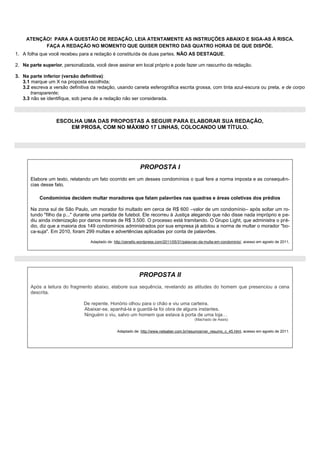 ATENÇÃO! PARA A QUESTÃO DE REDAÇÃO, LEIA ATENTAMENTE AS INSTRUÇÕES ABAIXO E SIGA-AS À RISCA.
           FAÇA A REDAÇÃO NO MOMENTO QUE QUISER DENTRO DAS QUATRO HORAS DE QUE DISPÕE.
1. A folha que você recebeu para a redação é constituída de duas partes. NÃO AS DESTAQUE.

2. Na parte superior, personalizada, você deve assinar em local próprio e pode fazer um rascunho da redação.

3. Na parte inferior (versão definitiva):
   3.1 marque um X na proposta escolhida;
   3.2 escreva a versão definitiva da redação, usando caneta esferográfica escrita grossa, com tinta azul-escura ou preta, e de corpo
       transparente;
   3.3 não se identifique, sob pena de a redação não ser considerada.



                  ESCOLHA UMA DAS PROPOSTAS A SEGUIR PARA ELABORAR SUA REDAÇÃO,
                      EM PROSA, COM NO MÁXIMO 17 LINHAS, COLOCANDO UM TÍTULO.




                                                             PROPOSTA I
       Elabore um texto, relatando um fato ocorrido em um desses condomínios o qual fere a norma imposta e as consequên-
       cias desse fato.

           Condomínios decidem multar moradores que falam palavrões nas quadras e áreas coletivas dos prédios

       Na zona sul de São Paulo, um morador foi multado em cerca de R$ 600 –valor de um condomínio– após soltar um ro-
       tundo "filho da p..." durante uma partida de futebol. Ele recorreu à Justiça alegando que não disse nada impróprio e pe-
       diu ainda indenização por danos morais de R$ 3.500. O processo está tramitando. O Grupo Light, que administra o pré-
       dio, diz que a maioria dos 149 condomínios administrados por sua empresa já adotou a norma de multar o morador "bo-
       ca-suja". Em 2010, foram 299 multas e advertências aplicadas por conta de palavrões.

                                  Adaptado de: http://zenello.wordpress.com/2011/05/31/palavrao-da-multa-em-condominio/, acesso em agosto de 2011,




                                                             PROPOSTA II
       Após a leitura do fragmento abaixo, elabore sua sequência, revelando as atitudes do homem que presenciou a cena
       descrita.

                               De repente, Honório olhou para o chão e viu uma carteira.
                               Abaixar-se, apanhá-la e guardá-la foi obra de alguns instantes.
                               Ninguém o viu, salvo um homem que estava à porta de uma loja…
                                                                                            (Machado de Assis)


                                                 Adaptado de: http://www.netsaber.com.br/resumos/ver_resumo_c_45.html, acesso em agosto de 2011.
 