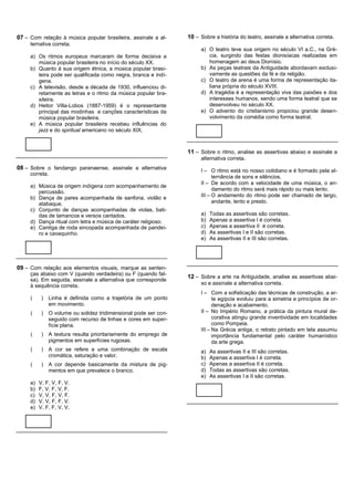 07 – Com relação à música popular brasileira, assinale a al-      10 – Sobre a história do teatro, assinale a alternativa correta.
     ternativa correta.
                                                                       a) O teatro teve sua origem no século VI a.C., na Gré-
     a) Os ritmos europeus marcaram de forma decisiva a                   cia, surgindo das festas dionisíacas realizadas em
        música popular brasileira no início do século XX.                 homenagem ao deus Dionísio.
     b) Quanto à sua origem étnica, a música popular brasi-            b) As peças teatrais da Antiguidade abordavam exclusi-
        leira pode ser qualificada como negra, branca e indí-             vamente as questões da fé e da religião.
        gena.                                                          c) O teatro de arena é uma forma de representação ita-
     c) A televisão, desde a década de 1930, influenciou di-              liana própria do século XVIII.
        retamente as letras e o ritmo da música popular bra-           d) A tragédia é a representação viva das paixões e dos
        sileira.                                                          interesses humanos, sendo uma forma teatral que se
     d) Heitor Villa-Lobos (1887-1959) é o representante                  desenvolveu no século XX.
        principal das modinhas e canções características da            e) O advento do cristianismo propiciou grande desen-
        música popular brasileira.                                        volvimento da comédia como forma teatral.
     e) A música popular brasileira recebeu influências do
        jazz e do spiritual americano no século XIX.



                                                                  11 – Sobre o ritmo, analise as assertivas abaixo e assinale a
                                                                       alternativa correta.
08 – Sobre o fandango paranaense, assinale a alternativa               I – O ritmo está no nosso cotidiano e é formado pela al-
     correta.
                                                                             ternância de sons e silêncios.
                                                                       II – De acordo com a velocidade de uma música, o an-
     a) Música de origem indígena com acompanhamento de
                                                                             damento do ritmo será mais rápido ou mais lento.
        percussão.
     b) Dança de pares acompanhada de sanfona, violão e                III – O andamento do ritmo pode ser chamado de largo,
        atabaque.                                                            andante, lento e presto.
     c) Conjunto de danças acompanhadas de violas, bati-
        das de tamancos e versos cantados.                             a)   Todas as assertivas são corretas.
     d) Dança ritual com letra e música de caráter religioso.          b)   Apenas a assertiva I é correta.
     e) Cantiga de roda sincopada acompanhada de pandei-               c)   Apenas a assertiva II é correta.
        ro e cavaquinho.                                               d)   As assertivas I e II são corretas.
                                                                       e)   As assertivas II e III são corretas.




09 – Com relação aos elementos visuais, marque as senten-
     ças abaixo com V (quando verdadeira) ou F (quando fal-
                                                                  12 – Sobre a arte na Antiguidade, analise as assertivas abai-
     sa). Em seguida, assinale a alternativa que corresponde
     à sequência correta.                                              xo e assinale a alternativa correta.
                                                                       I – Com a sofisticação das técnicas de construção, a ar-
     (     )   Linha é definida como a trajetória de um ponto                te egípcia evoluiu para a simetria e princípios de or-
               em movimento.                                                 denação e acabamento.
     (     )   O volume ou solidez tridimensional pode ser con-        II – No Império Romano, a prática da pintura mural de-
               seguido com recurso de linhas e cores em super-               corativa atingiu grande inventividade em localidades
               fície plana.                                                  como Pompeia.
                                                                       III – Na Grécia antiga, o retrato pintado em tela assumiu
     (     )   A textura resulta prioritariamente do emprego de              importância fundamental pelo caráter humanístico
               pigmentos em superfícies rugosas.                             da arte grega.
     (     )   A cor se refere a uma combinação de escala              a)   As assertivas II e III são corretas.
               cromática, saturação e valor.                           b)   Apenas a assertiva I é correta.
     (     )   A cor depende basicamente da mistura de pig-            c)   Apenas a assertiva II é correta.
               mentos em que prevalece o branco.                       d)   Todas as assertivas são corretas.
                                                                       e)   As assertivas I e II são corretas.
     a)   V, F, V, F, V.
     b)   F, V, F, V, F.
     c)   V, V, F, V, F.
     d)   V, V, F, F, V.
     e)   V, F, F, V, V.
 
