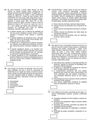 13 – No atual momento, o jovem atleta Neymar da Silva              15 – Paradoxalmente, o Brasil, sendo um país em desenvol-
     Santos, do Santos Futebol Clube, configura-se na                   vimento, onde predomina desnutrição energético-
     grande promessa do futebol brasileiro. O jogador tem 1,2           proteica, apresenta índices preocupantes de doenças
     milhão de seguidores no Twitter e seus rendimentos                 cardiovasculares, hipertensão arterial, obesidade, diabe-
     chegam às cifras de 1 milhão de reais mensais. Seus                tes mellitus, câncer e osteoporose. A alteração desses
     empresários há muito tempo estão preparando-o para o               índices ocorre quando se adotam hábitos alimentares
     sucesso, através de treinamentos de linguagem, inglês,             adequados. Com relação às características desses hábi-
     espanhol e cultura geral. Além disso, em um ano,                   tos alimentares, assinale a alternativa correta.
     ganhou 6 quilos de massa muscular e reduziu a taxa de
     gordura no corpo a 7%. (Revista Veja, edição 2223, junho de        a) Pouco consumo de frutas, verduras e leguminosas.
     2011). Com relação aos fatores que contribuem para o               b) Grande consumo de alimentos ricos em gorduras sa-
     processo de construção dos mitos no esporte                           turadas.
     espetáculo, assinale a alternativa correta.                        c) Pouco consumo de alimentos funcionais ou nutracêu-
                                                                           ticos.
     a) O futebol contribui com a melhoria da qualidade de              d) Grande consumo de alimentos com altos teores de
        vida dos jovens brasileiros quando motiva a prática                carboidratos refinados.
        esportiva e incentiva novas culturas e costumes                 e) Grande consumo de alimentos ricos em vitaminas,
        sociais.                                                           proteínas, fibras e cereais.
     b) O esporte espetáculo se apresenta como o principal
        objeto de ensino da Educação Física Escolar, bus-
        cando criar novos ídolos e mitos.
     c) O futebol tem a característica de esporte educacio-
        nal, utilizando seus atletas para influenciar na forma-
        ção cultural dos jovens, buscando cidadania e cultu-       16 – Nos últimos anos a valorização excessiva da forma e do
        ra.                                                             peso do corpo tem levado muitas pessoas a verdadeiros
     d) O esporte espetáculo passou a se constituir num                 sacrifícios que podem comprometer a saúde, como
        produto da indústria cultural, entendida como produ-            dietas radicais e exercícios físicos em excesso, com o
        tora de símbolos, que transforma tudo em mercado-               intuito de obter o corpo ideal. Nesse contexto,
        ria, para serem disponibilizados e consumidos.                  influenciados pela mídia, que constantemente vincula a
     e) O esporte espetáculo é uma manifestação eminen-                 forma do corpo com a saúde, os casos de transtornos
        temente artística que incentiva a integração social e a         alimentares proliferaram, principalmente os quadros de
        busca de valores como amizade, companheirismo e                 bulimia. Com relação ao que se entende por bulimia,
        qualidade de vida.                                              assinale a alternativa correta.

                                                                        a) Uma doença que consiste na compulsão periódica de
                                                                           alimentos, seguida da utilização de estratégias para
                                                                           eliminar as calorias ingeridas.
                                                                        b) A adição ou a dependência excessiva ao exercício
14 – Com relação ao processo de alienação, típico da socie-                físico, também chamada overtraining.
     dade capitalista, em que o corpo do consumidor se                  c) O comportamento persistente que uma pessoa
     transforma em um objeto de compra e venda de merca-                   apresenta para manter seu peso corporal abaixo dos
     dorias, através da valorização excessiva de suas formas,              níveis esperados para sua estatura, juntamente a
     com horas seguidas diante do espelho e estirando os                   uma percepção distorcida quanto ao seu próprio
     músculos, assinale a alternativa correta que identifica               corpo.
     esse processo.                                                     d) Uma doença que induz a pessoa a evitar a prática de
                                                                           atividades físicas regulares.
     a)   Corporeidade.
                                                                        e) Uma doença degenerativa resultante da ingestão
     b)   Corpolatria.
                                                                           diária de carboidratos, açúcares e massas.
     c)   Corpo-sujeito.
     d)   Consciência corporal.
     e)   Bulimia.


                                                                   17 – Com relação às principais características dos jogos, en-
                                                                        quanto manifestações corporais, assinale a alternativa
                                                                        correta.

                                                                        a) Atividades realizadas de forma estática e sempre em
                                                                           equilíbrio.
                                                                        b) Atividades que apresentam regras universais válidas
                                                                           em todo mundo.
                                                                        c) Atividades que envolvem oponentes que devem ser
                                                                           subjugados de forma desleal.
                                                                        d) Atividades organizadas em federações e confedera-
                                                                           ções.
                                                                        e) Atividades de caráter competitivo, cooperativo ou re-
                                                                           creativo.
 