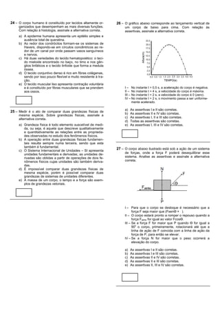 24 – O corpo humano é constituído por tecidos altamente or-       26 – O gráfico abaixo corresponde ao lançamento vertical de
     ganizados que desempenham as mais diversas funções.               um corpo de baixo para cima. Com relação às
     Com relação à histologia, assinale a alternativa correta.         assertivas, assinale a alternativa correta.
     a) A epiderme humana apresenta um epitélio simples e
        ausência total de queratina.
     b) Ao redor dos condrócitos formam-se os sistemas de
        Havers, dispondo-se em círculos concêntricos ao re-
        dor de um canal por onde passam vasos sanguíneos
        e nervos.
     c) Há duas variedades do tecido hematopoiético: o teci-
        do mieloide encontrado no baço, no timo e nos gân-
        glios linfáticos e o tecido linfoide que forma a medula
        óssea.
     d) O tecido conjuntivo denso é rico em fibras colágenas,
        sendo por isso pouco flexível e muito resistente à tra-
        ção.
     e) O tecido muscular liso apresenta contração voluntária
        e é constituído por fibras musculares que se prendem           I – No instante t = 0,5 s, a aceleração do corpo é negativa.
        aos ossos.                                                     II – No instante t = 4 s, a velocidade do corpo é máxima.
                                                                       III – No instante t = 2 s, a velocidade do corpo é 0 (zero).
                                                                       IV – No instante t = 2 s, o movimento passa a ser uniforme-
                                                                             mente acelerado.

                                                                       a)   As assertivas I e II são corretas.
25 – Medir é o ato de comparar duas grandezas físicas de
                                                                       b)   As assertivas II e IV são corretas.
     mesma espécie. Sobre grandezas físicas, assinale a
                                                                       c)   As assertivas I, II e III são corretas.
     alternativa correta.
                                                                       d)   Todas as assertivas são corretas.
     a) Grandeza física é todo elemento suscetível de medi-            e)   As assertivas I, III e IV são corretas.
        da, ou seja, é aquela que descreve qualitativamente
        e quantitativamente as relações entre as proprieda-
        des observadas no estudo dos fenômenos físicos.
     b) A operação entre duas grandezas físicas fundamen-
        tais resulta sempre numa terceira, sendo que esta
        também é fundamental.
     c) O Sistema Internacional de Unidades – SI apresenta
                                                                  27 – O corpo abaixo ilustrado está sob a ação de um sistema
        unidades fundamentais e derivadas; as unidades de-             de forças, onde a força F poderá desequilibrar esse
        rivadas são obtidas a partir de operações de dois fe-          sistema. Analise as assertivas e assinale a alternativa
        nômenos físicos cujas unidades são também deriva-              correta.
        das.
     d) É impossível comparar duas grandezas físicas de
        mesma espécie, porém é possível comparar duas
        grandezas de sistemas de unidades diferentes.
     e) A massa de um corpo, o tempo e a força são exem-
        plos de grandezas vetoriais.




                                                                       I – Para que o corpo se desloque é necessário que a
                                                                             força F seja maior que (FsenӨ × ).
                                                                       II – O corpo estará pronto a romper o repouso quando a
                                                                             força Fatrito for igual ao valor FcosӨ.
                                                                       III – Se a força F for maior que P quando Ө for igual a
                                                                            900 o corpo, primeiramente, rotacionará até que a
                                                                            linha de ação de F coincida com a linha de ação da
                                                                            força de P, para então se elevar.
                                                                       IV – Se a força N for maior que o peso ocorrerá a
                                                                            elevação do corpo.

                                                                       a)   As assertivas I e II são corretas.
                                                                       b)   As assertivas I e III são corretas.
                                                                       c)   As assertivas II e IV são corretas.
                                                                       d)   As assertivas II e III são corretas.
                                                                       e)   As assertivas II, III e IV são corretas.
 
