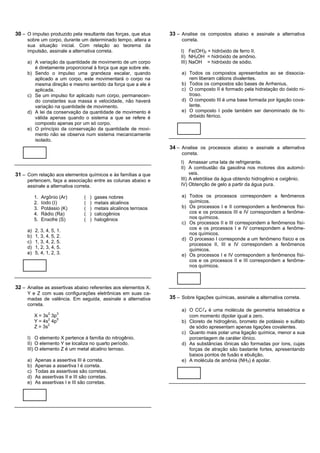 30 – O impulso produzido pela resultante das forças, que atua         33 – Analise os compostos abaixo e assinale a alternativa
     sobre um corpo, durante um determinado tempo, altera a                correta.
     sua situação inicial. Com relação ao teorema da
     impulsão, assinale a alternativa correta.                             I) Fe(OH)2 = hidróxido de ferro II.
                                                                           II) NH4OH = hidróxido de amônio.
     a) A variação da quantidade de movimento de um corpo                  III) NaOH = hidróxido de sódio.
        é diretamente proporcional à força que age sobre ele.
     b) Sendo o impulso uma grandeza escalar, quando                       a) Todos os compostos apresentados ao se dissocia-
        aplicado a um corpo, este movimentará o corpo na                      rem liberam cátions divalentes.
        mesma direção e mesmo sentido da força que a ele é                 b) Todos os compostos são bases de Arrhenius.
        aplicada.                                                          c) O composto II é formado pela hidratação do óxido ni-
     c) Se um impulso for aplicado num corpo, permanecen-                     troso.
        do constantes sua massa e velocidade, não haverá                   d) O composto III é uma base formada por ligação cova-
        variação na quantidade de movimento.                                  lente.
     d) A lei da conservação da quantidade de movimento é                  e) O composto I pode também ser denominado de hi-
        válida apenas quando o sistema a que se refere é                      dróxido férrico.
        composto apenas por um só corpo.
     e) O princípio da conservação da quantidade de movi-
        mento não se observa num sistema mecanicamente
        isolado.
                                                                      34 – Analise os processos abaixo e assinale a alternativa
                                                                           correta.
                                                                           I) Amassar uma lata de refrigerante.
                                                                           II) A combustão da gasolina nos motores dos automó-
31 – Com relação aos elementos químicos e às famílias a que                     veis.
     pertencem, faça a associação entre as colunas abaixo e                III) A eletrólise da água obtendo hidrogênio e oxigênio.
     assinale a alternativa correta.                                       IV) Obtenção de gelo a partir da água pura.

          1.   Argônio (Ar)       (   )   gases nobres                     a) Todos os processos correspondem a fenômenos
          2.   Iodo (I)           (   )   metais alcalinos                    químicos.
          3.   Potássio (K)       (   )   metais alcalinos terrosos        b) Os processos I e II correspondem a fenômenos físi-
          4.   Rádio (Ra)         (   )   calcogênios                         cos e os processos III e IV correspondem a fenôme-
          5.   Enxofre (S)        (   )   halogênios                          nos químicos.
                                                                           c) Os processos II e III correspondem a fenômenos físi-
     a)   2, 3, 4, 5, 1.                                                      cos e os processos I e IV correspondem a fenôme-
                                                                              nos químicos.
     b)   1, 3, 4, 5, 2.
                                                                           d) O processo I corresponde a um fenômeno físico e os
     c)   1, 3, 4, 2, 5.
                                                                              processos II, III e IV correspondem a fenômenos
     d)   1, 2, 3, 4, 5.                                                      químicos.
     e)   5, 4, 1, 2, 3.                                                   e) Os processos I e IV correspondem a fenômenos físi-
                                                                              cos e os processos II e III correspondem a fenôme-
                                                                              nos químicos.



32 – Analise as assertivas abaixo referentes aos elementos X,
     Y e Z com suas configurações eletrônicas em suas ca-
     madas de valência. Em seguida, assinale a alternativa            35 – Sobre ligações químicas, assinale a alternativa correta.
     correta.
                                                                           a) O CC4 é uma molécula de geometria tetraédrica e
                  2   3
          X = 3s 3p                                                           com momento dipolar igual a zero.
                 2  5
          Y = 4s 4p                                                        b) Cloreto de hidrogênio, brometo de potássio e sulfato
                2
          Z = 3s                                                              de sódio apresentam apenas ligações covalentes.
                                                                           c) Quanto mais polar uma ligação química, menor a sua
     I) O elemento X pertence à família do nitrogênio.                        porcentagem de caráter iônico.
     II) O elemento Y se localiza no quarto período.                       d) As substâncias iônicas são formadas por íons, cujas
     III) O elemento Z é um metal alcalino terroso.                           forças de atração são bastante fortes, apresentando
                                                                              baixos pontos de fusão e ebulição.
     a)   Apenas a assertiva III é correta.                                e) A molécula de amônia (NH3) é apolar.
     b)   Apenas a assertiva I é correta.
     c)   Todas as assertivas são corretas.
     d)   As assertivas II e III são corretas.
     e)   As assertivas I e III são corretas.
 