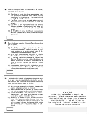 34 – Sobre os climas do Brasil, na classificação de Köppen,
     assinale o que for correto.

     01) Os climas do tipo A são climas equatoriais e tropi-
         cais encontrados no Brasil, como o Af e Am, que
         predominam na Amazônia, e o Aw que predomina
         na região do cerrado brasileiro.
     02) Os climas C do tipo Cw e Cf são encontrados no
         Brasil, sendo que o Cf é característico da região Sul
         do país.
     04) Os climas D têm representatividade no território
         brasileiro, pois são climas frios com neve e são en-
         contrados nas porções mais elevadas da região Sul
         do país.
     08) O clima BW, um clima desértico, é encontrado no
         Nordeste brasileiro e na região do Pantanal Mato-
         grossense.




35 – Com relação aos aspectos físicos do Paraná, assinale o
     que for correto.

     01) Das feições morfológicas presentes no Primeiro
         Planalto Paranaense, a exemplo da região de Itaia-
         coca, destacam-se as furnas, que são poços de de-
         sabamento localizados no arenito Furnas.
     02) O rio Tibagi possui as suas nascentes no Primeiro
         Planalto Paranaense, em plenos Campos Gerais.
     04) O Segundo Planalto Paranaense ou Planalto dos
         Campos Gerais representa o segundo degrau do
         relevo escalonado do estado, localizando-se a
         oeste do Primeiro Planalto e a leste do Terceiro
         Planalto.
     08) De leste para oeste do território paranaense tem-se
         a planície costeira, a Serra do Mar e o Primeiro
         Planalto Paranaense ou Planalto de Curitiba.




36 – Com relação aos dados populacionais brasileiros verifi-
     ca-se que a taxa de natalidade tem diminuído nas últi-
     mas décadas, em função de alguns fatores. Identifique
     esses fatores e assinale o que for correto.

     01) A adoção de métodos contraceptivos mais eficien-
         tes tem reduzido o número de gravidez.
     02) A entrada da mulher no mercado de trabalho contri-
         buiu para a redução do número de filhos por casal.
     04) Na década de 1950, uma mulher possuía, em mé-                            ATENÇÃO!
         dia, de quatro a seis filhos, sendo que hoje em dia o       Essa prova apresenta, a seguir, em
         casal possui apenas um ou dois filhos.
                                                                 sequência, quatro questões de Espanhol e
     08) A redução no número de filhos é uma combinação
         entre melhoria das condições de vida, maior infor-       quatro questões de Inglês, com a mesma
         mação e utilização de métodos contraceptivos, ao           numeração (37, 38, 39, 40). Como na
         lado de mais e melhores serviços de saúde, o que        inscrição você optou por uma dessas duas
         têm contribuído para a redução nos índices de nata-            línguas, cumpra essa opção.
         lidade.
 