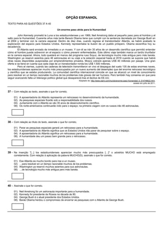 OPÇÃO ESPANHOL
TEXTO PARA AS QUESTÕES 37 A 40

                                             Un enorme paso atrás para la Humanidad

          John Kennedy prometió la Luna a los estadounidenses y en 1969, Neil Amstrong daba el pequeño paso para el hombre y el
salto para la Humanidad. Cuarenta años más tarde Barack Obama tiene que cumplir con la sentencia decretada por George Bush en
el 2004 y terminar con la carrera espacial. Dentro de diez días, cuando regrese el transbordador Atlantis, se habrá acabado la
exploración del espacio para Estados Unidos. Kennedy representaba la ilusión de un pueblo próspero. Obama escenifica hoy su
decadencia.
          El Atlantis será enviado de inmediato a un museo. Y con él se irán 35 años de un desarrollo científico que permitió entender
cómo el hombre puede sobrevivir en el espacio o cómo prevenir enfermedades. Este último viaje también marca un tardío triunfador
en la carrera espacial. Ahora, todo quedará en manos del programa ruso Soyuz, de tecnología mucho más antigua pero más barata.
Washington ya reservó asientos para 46 astronautas en su viaje a la estación espacial hasta el 2016 cuando se supone que habrá
otras naves disponibles auspiciadas por emprendimientos privados. Moscú cobrará apenas US$ 40 millones por pasaje. Una gran
oferta si se tiene en cuenta que cada viaje de un transbordador ronda los US$ 1.500 millones.
          Pero el viernes, cuando las cadenas de televisión transmitieron en vivo el despegue del vuelo 135 de estas enormes naves,
los estadounidenses aparecían mucho más preocupados por un nuevo aumento del desempleo que del enorme retroceso tecnológico
y científico que se estaba produciendo. La comunidad científica internacional coincide en que se alcanzó un nivel de conocimiento
para resolver en un tiempo razonable muchos de los problemas más graves del ser humano. Pero también hay consenso en que para
seguir avanzando falta un liderazgo político global que desapareció tras el declive de EE.UU.
                                                                   Adaptado de: http://www.clarin.com/mundo/enorme-paso-Humanidad_0_514748622.html ,
                                                                                                                            acesso em julho de 2011.



37 – Com relação ao texto, assinale o que for correto.

     01)   A aposentadoria do Atlantis representa um retrocesso no desenvolvimento da humanidade.
     02)   As pesquisas espaciais ficarão sob a responsabilidade dos russos.
     04)   Juntamente com o Atlantis se vão 35 anos de desenvolvimento científico.
     08)   Os norte-americanos continuarão indo para o espaço; na primeira viagem com os russos irão 46 astronautas.




38 – Com relação ao título do texto, assinale o que for correto.

     01)   Parar as pesquisas espaciais gerará um retrocesso para a humanidade.
     02)   A aposentadoria do Atlantis significa que os Estados Unidos irão parar de pesquisar sobre o espaço.
     04)   A aposentadoria do Atlantis significa um retrocesso para a humanidade.
     08)   A humanidade deu um passo bem grande para o retrocesso.




39 – Na inserção "[...] los estadounidenses aparecían mucho más preocupados […]" o advérbio MUCHO está empregado
     corretamente. Com relação à aplicação da palavra MUCHO(S), assinale o que for correto.

     01)   Ese Atlantis es mucho bonito para irse a un museo.
     02)   …para resolver en un tiempo razonable muchos de los problemas.
     04)   Washington ya reservó muchos asientos para sus astronautas.
     08)   …de tecnología mucho más antigua pero más barata.




40 – Assinale o que for correto.

     01)   Neil Amstrong foi um astronauta importante para a humanidade.
     02)   Kennedy foi presidente da Rússia na década de 80.
     04)   George Bush é o atual presidente dos Estados Unidos.
     08)   Barak Obama herdou o compromisso de encerrar as pesquisas com o Atlantis de George Bush.
 