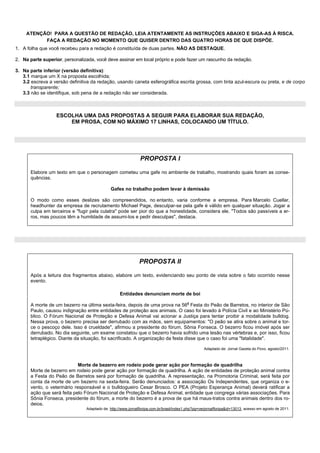 ATENÇÃO! PARA A QUESTÃO DE REDAÇÃO, LEIA ATENTAMENTE AS INSTRUÇÕES ABAIXO E SIGA-AS À RISCA.
           FAÇA A REDAÇÃO NO MOMENTO QUE QUISER DENTRO DAS QUATRO HORAS DE QUE DISPÕE.
1. A folha que você recebeu para a redação é constituída de duas partes. NÃO AS DESTAQUE.

2. Na parte superior, personalizada, você deve assinar em local próprio e pode fazer um rascunho da redação.

3. Na parte inferior (versão definitiva):
   3.1 marque um X na proposta escolhida;
   3.2 escreva a versão definitiva da redação, usando caneta esferográfica escrita grossa, com tinta azul-escura ou preta, e de corpo
       transparente;
   3.3 não se identifique, sob pena de a redação não ser considerada.



                  ESCOLHA UMA DAS PROPOSTAS A SEGUIR PARA ELABORAR SUA REDAÇÃO,
                      EM PROSA, COM NO MÁXIMO 17 LINHAS, COLOCANDO UM TÍTULO.




                                                               PROPOSTA I

       Elabore um texto em que o personagem cometeu uma gafe no ambiente de trabalho, mostrando quais foram as conse-
       quências.

                                              Gafes no trabalho podem levar à demissão

       O modo como esses deslizes são compreendidos, no entanto, varia conforme a empresa. Para Marcelo Cuellar,
       headhunter da empresa de recrutamento Michael Page, desculpar-se pela gafe é válido em qualquer situação. Jogar a
       culpa em terceiros e "fugir pela culatra" pode ser pior do que a honestidade, considera ele. "Todos são passíveis a er-
       ros, mas poucos têm a humildade de assumi-los e pedir desculpas", destaca.




                                                              PROPOSTA II

       Após a leitura dos fragmentos abaixo, elabore um texto, evidenciando seu ponto de vista sobre o fato ocorrido nesse
       evento.

                                                   Entidades denunciam morte de boi

       A morte de um bezerro na última sexta-feira, depois de uma prova na 56a Festa do Peão de Barretos, no interior de São
       Paulo, causou indignação entre entidades de proteção aos animais. O caso foi levado à Polícia Civil e ao Ministério Pú-
       blico. O Fórum Nacional de Proteção e Defesa Animal vai acionar a Justiça para tentar proibir a modalidade bulldog.
       Nessa prova, o bezerro precisa ser derrubado com as mãos, sem equipamentos: "O peão se atira sobre o animal e tor-
       ce o pescoço dele. Isso é crueldade", afirmou a presidente do fórum, Sônia Fonseca. O bezerro ficou imóvel após ser
       derrubado. No dia seguinte, um exame constatou que o bezerro havia sofrido uma lesão nas vértebras e, por isso, ficou
       tetraplégico. Diante da situação, foi sacrificado. A organização da festa disse que o caso foi uma "fatalidade".

                                                                                                    Adaptado de: Jornal Gazeta do Povo, agosto/2011.



                              Morte de bezerro em rodeio pode gerar ação por formação de quadrilha
       Morte de bezerro em rodeio pode gerar ação por formação de quadrilha. A ação de entidades de proteção animal contra
       a Festa do Peão de Barretos será por formação de quadrilha. A representação, na Promotoria Criminal, será feita por
       conta da morte de um bezerro na sexta-feira. Serão denunciados: a associação Os Independentes, que organiza o e-
       vento, o veterinário responsável e o bulldogueiro Cesar Brosco. O PEA (Projeto Esperança Animal) deverá ratificar a
       ação que será feita pelo Fórum Nacional de Proteção e Defesa Animal, entidade que congrega várias associações. Para
       Sônia Fonseca, presidente do fórum, a morte do bezerro é a prova de que há maus-tratos contra animais dentro dos ro-
       deios.
                                Adaptado de: http://www.jornalfloripa.com.br/brasil/index1.php?pg=verjornalfloripa&id=13013, acesso em agosto de 2011.
 