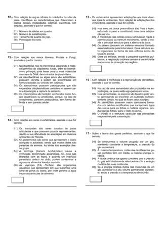 12 – Com relação às regras oficiais do voleibol e do vôlei de   15 – Os vertebrados apresentam adaptações aos mais diver-
     praia, identifique as características que diferenciam a         sos tipos de ambientes. Com relação às adaptações dos
     prática dessas modalidades coletivas esportivas. Em             vertebrados, assinale o que for correto.
     seguida, assinale o que for correto.
                                                                     01) Nas aves, os ossos pneumáticos são finos e leves,
     01)   Número de atletas em quadra.                                  reduzindo o peso e constituindo mais uma adapta-
     02)   Número de substituições.                                      ção ao voo.
     04)   Tamanho da quadra de jogo.                                02) A mandíbula das cobras possui articulação rígida e
     08)   Pontuação dos sets.                                           permite pouco ou nenhum movimento, sendo a ma-
                                                                         xila a principal estrutura para a abertura da boca.
                                                                     04) Os peixes possuem um sistema sensorial formado
                                                                         essencialmente pela linha lateral. Essa estrutura es-
                                                                         tá organizada na forma de dois orifícios acima da
                                                                         boca do animal.
13 – Com relação aos reinos Monera, Protista e Fungi,                08) Entre os anfíbios, devido à pequena superfície pul-
     assinale o que for correto.                                         monar, a respiração cutânea também é um eficiente
                                                                         mecanismo de obtenção de oxigênio.
     01) Nas bactérias não há membrana separando o mate-
         rial genético do citoplasma. Ainda, além do cromos-
         somo principal, pode haver uma ou mais moléculas
         menores de DNA, denominados de plasmídeos.
     02) As cianobactérias ou algas azuis são autotróficas,
         possuem clorofila e podem ser encontradas em           16 – Com relação à morfologia e à reprodução de pteridófitas,
         formas isoladas ou vivendo em colônias.                     assinale o que for correto.
     04) Os sarcodíneos possuem pseudópodes que são
         expansões citoplasmáticas contráteis e servem pa-           01) Na raiz de uma samambaia são produzidos os es-
         ra a locomoção e captura de alimento.                           porângios, os quais estão agrupados em soros.
     08) Os mixomicetos são também conhecidos como fun-              02) Nas samambaias, os esporos são levados pelo ven-
         gos gelatinosos ou ameboides, porque, na fase de                to, germinando ao encontrar um substrato suficien-
         crescimento, parecem protozoários, sem forma de-                temente úmido, no qual se fixam pelos rizoides.
         finida e sem parede celular.                                04) As pteridófitas possuem vasos condutores forma-
                                                                         dos por células modificadas que transportam água
                                                                         das raízes para as folhas e matéria orgânica, pro-
                                                                         duzida nas folhas, para o resto do corpo.
                                                                     08) O prótalo é a estrutura caulicular das pteridófitas
                                                                         responsável pela sustentação.
14 – Com relação aos seres invertebrados, assinale o que for
     correto.

     01) Os artrópodes são seres dotados de patas
         articuladas e que possuem poucos representantes,
         devido a sua dificuldade de adaptação em diversos      17 – Sobre a teoria dos gases perfeitos, assinale o que for
         ambientes do Planeta.                                       correto.
     02) Os platelmintos são seres que apresentam o corpo
         alongado e achatado, sendo que muitos deles são             01) Se diminuirmos o volume ocupado por um gás,
         parasitas de animais. As tênias são exemplos des-               mantendo constante a temperatura, a pressão do
         se grupo.                                                       gás aumentará.
     04) A lombriga (Ascaris lumbricoides) causa a                   02) À mesma temperatura, moléculas de diferentes ga-
         verminose denominada ascaridíase. Os ovos são                   ses perfeitos têm, em média, a mesma energia ci-
         liberados com as fezes, e quando um indivíduo                   nética.
         parasitado defeca no chão, podem contaminar a               04) A teoria cinética dos gases considera que a pressão
         água e os alimentos lavados com ela.                            do gás está diretamente relacionada com a energia
     08) As esponjas (Filo Porífera) são organismos                      cinética das suas moléculas.
         aquáticos que apresentam em sua superfície uma              08) Se a energia cinética média das moléculas de um
         série de poros ou óstios, por onde penetra a água               gás aumentar e o seu volume permanecer constan-
         trazendo partículas de alimento.                                te, então a pressão e a temperatura diminuirão.
 
