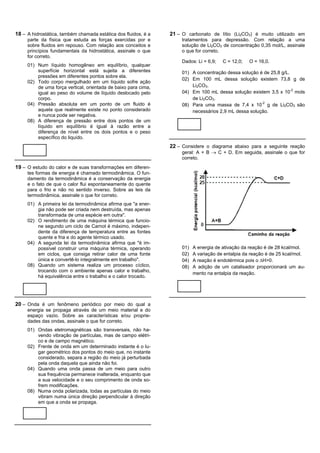 18 – A hidrostática, também chamada estática dos fluidos, é a   21 – O carbonato de lítio (Li2CO3) é muito utilizado em
     parte da física que estuda as forças exercidas por e           tratamentos para depressão. Com relação a uma
     sobre fluidos em repouso. Com relação aos conceitos e          solução de Li2CO3 de concentração 0,35 mol/L, assinale
     princípios fundamentais da hidrostática, assinale o que        o que for correto.
     for correto.
                                                                    Dados: Li = 6,9;   C = 12,0;   O = 16,0.
     01) Num líquido homogêneo em equilíbrio, qualquer
         superfície horizontal está sujeita a diferentes            01) A concentração dessa solução é de 25,8 g/L.
         pressões em diferentes pontos sobre ela.
                                                                    02) Em 100 mL dessa solução existem 73,8 g de
     02) Todo corpo mergulhado em um líquido sofre ação
         de uma força vertical, orientada de baixo para cima,           Li2CO3.
         igual ao peso do volume de líquido deslocado pelo          04) Em 100 mL dessa solução existem 3,5 x 10-2 mols
         corpo.                                                         de Li2CO3.
     04) Pressão absoluta em um ponto de um fluido é                08) Para uma massa de 7,4 x 10-2 g de Li2CO3 são
         aquela que realmente existe no ponto considerado               necessários 2,9 mL dessa solução.
         e nunca pode ser negativa.
     08) A diferença de pressão entre dois pontos de um
         líquido em equilíbrio é igual à razão entre a
         diferença de nível entre os dois pontos e o peso
         específico do liquído.
                                                                22 – Considere o diagrama abaixo para a seguinte reação
                                                                    geral: A + B ® C + D. Em seguida, assinale o que for
                                                                    correto.
19 – O estudo do calor e de suas transformações em diferen-
     tes formas de energia é chamado termodinâmica. O fun-
     damento da termodinâmica é a conservação da energia
     e o fato de que o calor flui espontaneamente do quente
     para o frio e não no sentido inverso. Sobre as leis da
     termodinâmica, assinale o que for correto.
     01) A primeira lei da termodinâmica afirma que "a ener-
         gia não pode ser criada nem destruída, mas apenas
         transformada de uma espécie em outra".
     02) O rendimento de uma máquina térmica que funcio-
         ne segundo um ciclo de Carnot é máximo, indepen-
         dente da diferença de temperatura entre as fontes
         quente e fria e do agente térmico usado.
     04) A segunda lei da termodinâmica afirma que "é im-
         possível construir uma máquina térmica, operando           01)   A energia de ativação da reação é de 28 kcal/mol.
         em ciclos, que consiga retirar calor de uma fonte          02)   A variação de entalpia da reação é de 25 kcal/mol.
         única e convertê-lo integralmente em trabalho".            04)   A reação é endotérmica pois o DH>0.
     08) Quando um sistema realiza um processo cíclico,             08)   A adição de um catalisador proporcionará um au-
         trocando com o ambiente apenas calor e trabalho,
                                                                          mento na entalpia da reação.
         há equivalência entre o trabalho e o calor trocado.




20 – Onda é um fenômeno periódico por meio do qual a
     energia se propaga através de um meio material e do
     espaço vazio. Sobre as características e/ou proprie-
     dades das ondas, assinale o que for correto.
     01) Ondas eletromagnéticas são transversais, não ha-
         vendo vibração de partículas, mas de campo elétri-
         co e de campo magnético.
     02) Frente de onda em um determinado instante é o lu-
         gar geométrico dos pontos do meio que, no instante
         considerado, separa a região do meio já perturbada
         pela onda daquela que ainda não foi.
     04) Quando uma onda passa de um meio para outro
         sua frequência permanece inalterada, enquanto que
         a sua velocidade e o seu comprimento de onda so-
         frem modificações.
     08) Numa onda polarizada, todas as partículas do meio
         vibram numa única direção perpendicular à direção
         em que a onda se propaga.
 