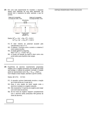 23 – Em uma aula experimental foi montado o esquema           ESPAÇO RESERVADO PARA CÁLCULOS
    abaixo para obtenção de uma pilha elementar. De
    acordo com o esquema da pilha, assinale o que for
    correto.




    Dados: Ni2+(aq) + 2e– ® Ni(s) E0= – 0,23 V
           Cu2+(aq) + 2e– ® Cu(s) E0= + 0,34 V

    01) O valor máximo de potencial acusado pelo
        milivoltímetro é de 0,11 V.
    02) O sistema 1 funciona como o anodo e o sistema 2
        como catodo da pilha.
    04) A reação global é a seguinte:
        Ni(s) + Cu2+(aq) ® Cu(s) + Ni2+(aq)
    08) A função da solução de NaCl é atuar como uma
        ponte salina para equilíbrio das cargas.




24 – Superfícies de alumínio recentemente preparadas
    reagem com o oxigênio formando uma camada de óxido
    que protege o material de posterior corrosão. A reação
    pode ser representada como: Al (s) + O2 (g) ® Al2O3 (s)
    Com relação a essa reação, assinale o que for correto.

    Dados: Al= 27,0;    O=16,0.

    01) A equação química balanceada envolve a reação
        de 4 mols de Al com 3 mols de O2.
    02) Essa é uma reação de óxido reação onde o
        alumínio é oxidado e o oxigênio reduzido.
    04) São necessários 7,2 gramas de oxigênio para reagir
        com 0,30 mols de alumínio.
    08) Se 6,0 mols de oxigênio reagirem completamente
        com o alumínio serão produzidos 408 gramas de
        óxido de alumínio.
 