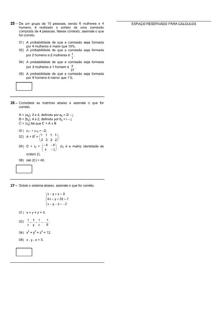 25 – De um grupo de 10 pessoas, sendo 6 mulheres e 4                ESPAÇO RESERVADO PARA CÁLCULOS
     homens, é realizado o sorteio de uma comissão
     composta de 4 pessoas. Nesse contexto, assinale o que
     for correto.

     01) A probabilidade de que a comissão seja formada
         por 4 mulheres é maior que 10%.
     02) A probabilidade de que a comissão seja formada
         por 2 homens e 2 mulheres é 3 .
                                               7
     04) A probabilidade de que a comissão seja formada
         por 3 mulheres e 1 homem é 8 .
                                               21
     08) A probabilidade de que a comissão seja formada
         por 4 homens é menor que 1%.




26 – Considere as matrizes abaixo e assinale o que for
     correto.

     A = (aij), 2 x 4, definida por aij = 2i – j
     B = (bij), 4 x 2, definida por bij = i – j
     C = (cij) tal que C = A x B

     01) c11 + c12 = –2.
     02) A + B = æ1 1 1 1 ö .
               t
                   ç        ÷
                   ç 2 2 2 2÷
                   è        ø
     04) C + I2 = æ - 6 - 6 ö
                  ç         ÷        (I2 é a matriz identidade de
                  ç         ÷ - 3ø
                       è 4
           ordem 2).
     08) det (C) = 40.




27 – Sobre o sistema abaixo, assinale o que for correto.

                          ìx - y + z = 0
                          ï
                          í4 x + y + 3 z = 7
                          ï x + y - z = -2
                          î

     01) x + y + z > 0.

     02)   1 1 1  1
            + + =- .
           x y z  6

     04) x2 + y2 + z2 = 12.

     08) x . y . z > 0.
 