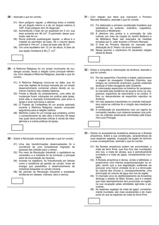 28 – Assinale o que for correto.                                 31 – Com relação aos fatos que marcaram o Primeiro
                                                                      Reinado Brasileiro, assinale o que for correto.
     01) Num polígono regular, a diferença entre a medida
         de um ângulo interno e a de um ângulo externo é              01) Foi elaborada a primeira constituição brasileira que
         108º. Esse polígono tem 35 diagonais.                            estabelecia os poderes: Judiciário, Legislativo,
     02) Aumentando o lado de um quadrado em 2 cm, sua                    Executivo e Moderador.
         área aumenta em 48 cm2. O perímetro desse qua-               02) A abertura dos portos e a promoção da vida
         drado vale 44 cm.                                                cultural, por meio da criação do Jardim Botânico e
     04) Numa pirâmide quadrangular regular, a altura é a                 da Biblioteca Real, são exemplos de medidas
         metade do perímetro da base. Se o volume dessa                   tomadas por D. João durante o Primeiro Reinado.
         pirâmide é 144 cm3, a área da base vale 36 cm2.              04) O final do Primeiro Reinado foi marcado pela
     08) Um cone equilátero tem 12 cm de altura. A área de                abdicação de D. Pedro I do trono brasileiro.
         sua seção meridiana é 48 3 cm .
                                         2                            08) Nesse período o catolicismo foi declarado religião
                                                                          oficial do Brasil.




29 – A Reforma Religiosa foi um amplo movimento de mu-           32 – Sobre a conquista e colonização da América, assinale o
     danças sociais, tendo a religião como principal referên-         que for correto.
     cia. Com relação à Reforma Religiosa, assinale o que for
     correto.                                                         01) Os reis espanhóis, Fernando e Isabel, patrocinaram
                                                                          a viagem do navegador Cristóvão Colombo, que
     01) A Reforma Religiosa iniciou-se na Itália, que foi                chegou ao continente americano quando pretendia
         uma das regiões da Europa marcada por um amplo                   alcançar a Índia navegando pelo Ocidente.
         desenvolvimento comercial urbano devido ao co-               02) A colonização espanhola na América foi socialmen-
         mércio marítimo das cidades italianas.                           te marcada pela existência de grupos como os cha-
     02) Frente à difusão do protestantismo, uma série de                 petones, espanhóis de nascimento e os criollos, fi-
         mudanças foram colocadas em prática pela Igreja,                 lhos ou descendentes de espanhóis nascidos na
         entre elas a chamada Contrarreforma, pois levou a                América.
         Igreja a rever princípios e valores.                         04) Um dos aspectos importantes no controle metropoli-
     04) O Tratado de Tordesilhas foi um acordo assinado                  tano sobre as colônias foi a criação das missões je-
         durante a Reforma Religiosa visando conquistar                   suíticas.
         seguidores para a religião católica.                         08) A combinação do autoritarismo com um regime de
     08) Martinho Lutero foi um monge que protestou contra                monopólio resultou num sistema opressor que sufo-
         o comportamento do alto clero e formulou 95 teses                cou as colônias americanas dominadas pela Espa-
         nas quais tecia profundas críticas à venda de indul-             nha e por Portugal.
         gências e a outras práticas da Igreja.



                                                                 33 – Dentre os ecossistemas brasileiros destaca-se a floresta
                                                                      amazônica. Sobre a sua constituição, características de
30 – Sobre a Revolução Industrial, assinale o que for correto.        suas espécies vegetais, ocupação da região de domínio
                                                                      e suas consequências, assinale o que for correto.
     01) Uma das transformações desencadeadas foi a
         ocorrência de uma considerável migração de                   01) Na floresta amazônica podem ser encontradas: a
         pessoas das cidades para o campo.                                mata de terra firme, que fica livre das inundações
     02) Por meio da Revolução Industrial, o capitalismo se               dos rios, a mata de várzea, que é periodicamente
         consolidou e a indústria foi se tornando o principal             inundada e a mata de igapó, constantemente inun-
         setor de acumulação de riquezas.                                 dada.
     04) Iniciada na Inglaterra, foi impulsionada por fatores         02) A floresta amazônica é densa, úmida e latifoliada, e
         como a existência de jazidas de carvão, fonte de                 proporciona uma intensa evapotranspiração na re-
         energia que possibilitou o desenvolvimento de                    gião, sendo que a sua degradação acelerada vai
         indústrias baseadas no carvão mineral.                           provocar uma menor umidade do ar e a diminuição
     08) No período da Revolução Industrial a sociedade                   do volume das chuvas e, consequentemente, uma
                                                                          diminuição do volume de água dos rios da região.
         dividia-se em classes: nobreza, clero e servos.
                                                                      04) O chamado arco do desflorestamento da Amazônia
                                                                          abrange o estado do Mato Grosso, que é o estado
                                                                          que mais desmatamentos tem provocado na região,
                                                                          na sua ocupação pelas atividades agrícolas e pe-
                                                                          cuárias.
                                                                      08) As espécies vegetais da mata de igapó, constante-
                                                                          mente inundada, são mais exuberantes e de maior
                                                                          porte do que as espécies da mata de terra firme.
 