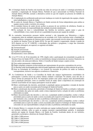 Processo Seletivo 2019 Saúde Coletiva Pág. 10 de 13
34. A Estratégia Saúde da Família está inserida nas redes de serviços de saúde e é estratégia prioritária de
expansão e organização da Atenção Básica. Partindo do que é preconizado na Política Nacional de
Atenção Básica (PNAB), assinale a alternativa correta no que diz respeito ao processo de trabalho na
Atenção Básica.
A) A implantação do acolhimento pode provocar mudanças no modo de organização das equipes, relação
entre trabalhadores e modo de cuidar.
B) As ações de Atenção Básica e Vigilância em Saúde ocorrem de forma independentes para ambas as
equipes mesmo tendo o território em comum.
C) As unidades básicas de saúde devem acolher as pessoas de seu território de referência, ficando as
pessoas itinerantes de responsabilidade das unidades de pronto atendimento.
D) Na avaliação de risco e vulnerabilidade das famílias do território, quanto maior o grau de
vulnerabilidade e risco, maior deverá ser a quantidade de pessoas por equipe de cuidado.
35. As comissões intersetoriais possuem âmbito nacional e são integradas por Ministérios e órgãos
competentes além de entidades representativas da sociedade civil. Essas comissões terão a finalidade de
articular políticas e programas de interesse para a saúde, cuja execução envolva áreas não compreendidas
no âmbito do Sistema Único de Saúde (SUS). No que diz respeito à organização, direção e gestão do
SUS disposto na Lei Nº 8.080/90, a articulação das políticas e programas, a cargo das comissões
intersetoriais abrangerá, em especial, as seguintes atividades:
A) Territorialização.
B) Atenção psicossocial.
C) Vigilância epidemilógica.
D) Saneamento e meio ambiente.
36. A Lei Nº 8.142, de 28 de dezembro de 1990, dispõe sobre a participação da comunidade na gestão do
Sistema Único de Saúde (SUS) e sobre as transferências intergovernamentais de recursos financeiros na
área da saúde e dá outras providências. Sobre o Conselho de Saúde marque a opção correta.
A) Tem caráter permanente e indeterminado.
B) Órgão colegiado composto exclusivamente por representantes do governo e prestadores de serviço.
C) As decisões serão homologadas pelo chefe do poder legalmente constituído na esfera máxima do governo.
D) Atua na formulação de estratégias e no controle da execução da política de saúde na instância
correspondente, inclusive nos aspectos econômicos e financeiros.
37. As Conferências de Saúde e os Conselhos de Saúde são espaços legitimamente consolidados de
participação e controle social nas esferas federal, estadual e municipal. No entanto, essas não são as
únicas formas de participar da SUS. Os municípios podem criar outros espaços mais descentralizados
para a população participar, como os conselhos locais de saúde. Qual a importância da construção do
controle social dentro de um espaço participativo local de saúde?
A) Maior centralização das decisões, permitindo à população apenas acompanhar a tomada de decisão
para as ações em saúde executadas pela Estratégia de Saúde da Família.
B) Maior centralização das decisões, permitindo à Estratégia de Saúde da Família a avaliação e indicação
das prioridades das ações em saúde, sendo a única responsável pela a solução de todos os problemas
enfrentados na saúde.
C) Maior descentralização das decisões e, com isso, a população poderá acompanhar, avaliar e indicar
prioridades para as ações de saúde a serem executadas pela respectiva Estratégia de Saúde da Família,
não limitando a ela, a solução de todos os problemas enfrentados na saúde.
D) Maior descentralização das decisões e, com isso, a população poderá acompanhar, avaliar e indicar
prioridades para as ações de saúde a serem executadas pela respectiva Estratégia de Saúde da Família,
colocando em sua responsabilidade a solução de todos os problemas enfrentados na saúde.
38. A Atenção Básica é o conjunto de ações realizadas por equipe multiprofissional e dirigida à população
em território definido, sobre as quais as equipes assumem responsabilidade sanitária. A população
adscrita por equipe de Atenção Básica e de Saúde da Família, localizada dentro do seu território,
garantindo os princípios e diretrizes da Atenção Básica é de:
A) 2.000 a 3.000 pessoas.
B) 2.000 a 3.500 pessoas.
C) 2.500 a 3.500 pessoas.
D) 2.500 a 4.000 pessoas.
 