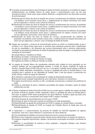 Processo Seletivo 2019 Saúde Coletiva Pág. 11 de 13
39. O modelo assistencial proposto pela Estratégia de Saúde da Família, baseando-se no trabalho de equipes
multiprofissionais em unidades básicas de saúde, possui a territorialização como um dos seus
pressupostos básicos. Desse modo, quais sentidos, diferentes e complementares, são observados na tarefa
de territorialização?
A) Demarcação de limites das áreas de atuação dos serviços; reconhecimento do ambiente, da população
e da dinâmica social existentes nessas áreas; e estabelecimento de relações horizontais com outros
serviços adjacentes e verticais, como centros de referência.
B) Demarcação de limites das áreas de atuação dos serviços; reconhecimento dos serviços, da população
e da dinâmica social inexistentes nessas áreas; e estabelecimento de relações horizontais com outros
serviços adjacentes e verticais, como centros de referência.
C) Demarcação de limites das áreas de atuação dos serviços; reconhecimento do ambiente, da população
e da dinâmica social inexistentes nessas áreas; e estabelecimento de relações verticais com outros
serviços adjacentes e horizontais, como centros de referência.
D) Demarcação de limites das áreas de atuação dos serviços; reconhecimento dos ambiente, da
população e da dinâmica social existentes nessas áreas; e estabelecimento de relações horizontais com
outros serviços adjacentes e verticais, como a Estratégia de Saúde da Família.
40. Sempre que necessário, o processo de territorialização precisa ser refeito ou complementado, já que o
território é vivo. Dessa forma, quais áreas se mostram como referências essenciais para a identificação
da rede de causalidades e dos elementos que exercem determinação sobre o processo saúde-doença,
auxiliando na percepção dos problemas de saúde da população por parte da equipe e no planejamento das
estratégias de intervenção?
A) Atenção Básica e Vigilância em Saúde.
B) Vigilância em Saúde e a Promoção da Saúde.
C) Promoção da Saúde e as Redes de Atenção em Saúde.
D) Vigilância em Saúde e as Redes de Atenção em Saúde.
41. As equipes de Atenção Básica são consideradas referência pelo cuidado de certa população em um
território definido sob sua responsabilidade sanitária. A missão do Núcleo Ampliado de Saúde da
Família e Atenção Básica (NASF-AB), por sua vez, é a de apoiar o trabalho dessas equipes na Rede de
Atenção à Saúde, ampliando a abrangência, o escopo e a qualidade das ações na Atenção Básica, e a de
contribuir para o aumento de sua capacidade de cuidado. Qual o item que aponta a característica do
NASF-AB que o difere da equipe de referência?
A) É referência e responsável pela coordenação do cuidado de determinada população.
B) Responsável pela condução longitudinal de casos individuais, familiares ou comunitários.
C) Conjunto de profissionais inseridos na AB e considerado essencial para a condução dos problemas de
saúde.
D) Analisa as solicitações de apoio e identifica necessidades das equipes vinculadas a partir da relação
estabelecida com elas.
42. O Núcleo Ampliado de Saúde da Família (NASF) tem por missão apoiar o trabalho das equipes de Saúde
da Família na Rede de Atenção à Saúde, ampliando a oferta e a qualidade das ações na Atenção Básica.
Para tanto, as equipes NASF atuam na perspectiva do Apoio Matricial. Assinale a opção que indica uma
estratégia que favorece a comunicação entre equipe NASF e equipes vinculadas.
A) Criação de pastas de encaminhamentos de casos para o NASF.
B) Promoção de ações de discussão centrada nos problemas de saúde da população.
C) Disponibilização da agenda dos profissionais do NASF às equipes de Atenção Básica vinculadas.
D) Disponibilização de agendas do NASF na recepção das Unidades Básicas de Saúde para casos de
demanda espontânea.
43. A organização e o desenvolvimento do processo de trabalho do Nasf-AB dependem de algumas
ferramentas, entre elas o Apoio Matricial. É característica do Apoio Matricial:
A) Uma metodologia de trabalho convencional àquela prevista em sistemas hierarquizados.
B) Oferecer tanto retaguarda assistencial quanto suporte técnico-administrativo às equipes de referência.
C) Assegurar retaguarda especializada a equipes e profissionais encarregados da atenção a problemas de
saúde.
D) Diminuir as possibilidades de realizar-se clínica ampliada e integração dialógica entre distintas
especialidades e profissões.
 