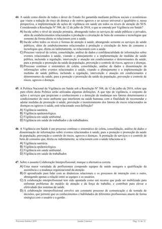 Processo Seletivo 2019 Saúde Coletiva Pág. 12 de 13
44. A saúde como direito de todos e dever do Estado foi garantida mediante políticas sociais e econômicas
que visem a redução do risco de doença e de outros agravos e ao acesso universal e igualitário e, nessa
perspectiva, a implementação de ações de vigilância em saúde em todos os níveis de atenção do SUS.
Considerando a Resolução Nº 588, de 12 de julho de 2018, o que se entende por Vigilância em Saúde?
A) Incide sobre o nível de atenção primária, abrangendo todos os serviços de saúde públicos e privados,
além de estabelecimentos relacionados à produção e circulação de bens de consumo e tecnologias que
somente de forma direta se relacionem com a saúde.
B) Incide sobre todos os níveis e formas de atenção à saúde, abrangendo somente os serviços de saúde
públicos, além de estabelecimentos relacionados à produção e circulação de bens de consumo e
tecnologias que, direta ou indiretamente, se relacionem com a saúde.
C) Processo variável de coleta, consolidação, análise de dados e confidencialidade de informações sobre
eventos relacionados à saúde, visando o planejamento e a implementação de medidas de saúde
pública, incluindo a regulação, intervenção e atuação em condicionantes e determinantes da saúde,
para a proteção e promoção da saúde da população, prevenção e controle de riscos, agravos e doenças.
D) Processo contínuo e sistemático de coleta, consolidação, análise de dados e disseminação de
informações sobre eventos relacionados à saúde, visando o planejamento e a implementação de
medidas de saúde pública, incluindo a regulação, intervenção e atuação em condicionantes e
determinantes da saúde, para a proteção e promoção da saúde da população, prevenção e controle de
riscos, agravos e doenças.
45. A Política Nacional de Vigilância em Saúde sob a Resolução Nº 588, de 12 de julho de 2018, refere que
para efeito desta Política serão utilizadas algumas definições. A que tipo de vigilância, o conjunto de
ações e serviços que propiciam o conhecimento e a detecção de mudanças nos fatores determinantes e
condicionantes do meio ambiente que interferem na saúde humana, com a finalidade de recomendar e
adotar medidas de promoção à saúde, prevenção e monitoramento dos fatores de riscos relacionados às
doenças ou agravos à saúde, está relacionado essa definição?
A) Vigilância sanitária.
B) Vigilância epidemiológica.
C) Vigilância em saúde ambiental.
D) Vigilância em saúde do trabalhador e da trabalhadora.
46. A Vigilância em Saúde é um processo contínuo e sistemático de coleta, consolidação, análise de dados e
disseminação de informações sobre eventos relacionados à saúde, para a proteção e promoção da saúde
da população, prevenção e controle de riscos, agravos e doenças. A prestação de serviços e o controle de
bens de consumo que, direta ou indiretamente, se relacionem com a saúde relaciona-se à:
A) Vigilância sanitária.
B) Vigilância epidemiológica.
C) Vigilância em saúde ambiental.
D) Vigilância em saúde do trabalhador.
47. Sobre o assunto Colaboração Interprofissional, marque a alternativa correta.
A) Uma maior variedade de profissionais compondo equipes de saúde assegura a qualificação da
assistência e a mudança organizacional da atenção.
B) O aprendizado para lidar com as dinâmicas relacionais e os processos de interação com o outro,
abrangendo apenas a relação entre as equipes e os usuários.
C) A colaboração interprofissional tem sido apontada como um recurso que pode ser mobilizado para
enfrentar problemas do modelo de atenção e da força de trabalho, e contribuir para elevar a
efetividade dos sistemas de saúde.
D) A colaboração interprofissional envolve um constante processo de comunicação e de tomada de
decisões, que permite que os conhecimentos e habilidades de diferentes profissionais atuem de forma
sinérgica com o usuário e a gestão.
 
