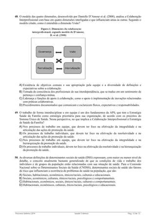 Processo Seletivo 2019 Saúde Coletiva Pág. 13 de 13
48. O modelo das quatro dimensões, desenvolvido por Danielle D’Amour et al. (2008), analisa a Colaboração
Interprofissional com base em quatro dimensões interligadas e que influenciam umas às outras. Segundo o
modelo citado, como é entendida a dimensão Visão?
A) Existência de objetivos comuns e sua apropriação pela equipe e a diversidade de definições e
expectativas sobre a colaboração.
B) Tomada de consciência dos profissionais de sua interdependência, que se traduz em um sentimento de
pertença e confiança mútua.
C) Liderança e funções de apoio à colaboração, como o apoio à implementação de inovações relacionadas
com práticas colaborativas.
D) Procedimentos documentados que comunicam e esclarecem fluxos, expectativas e responsabilidades.
49. O trabalho de forma interdisciplinar e em equipe é um dos fundamentos da APS, que tem a Estratégia
Saúde da Família como estratégia prioritária para sua organização, de acordo com os preceitos do
Sistema Único de Saúde. Nessa perspectiva, no que implica a Colaboração Interprofissional à Estratégia
de Saúde da Família?
A) Nos processos de trabalho em equipe, que devem ter foco na efetivação da integralidade e na
articulação das ações de promoção da saúde.
B) Os processos de trabalho individuais, que devem ter foco na efetivação da resolutividade e na
articulação das ações de promoção da saúde.
C) Nos processos de trabalho em equipe, que devem ter foco na efetivação da integralidade e na
hierarquização da promoção da saúde.
D) Os processos de trabalho individuais, devem ter foco na efetivação da resolutividade e na hierarquização
da promoção da saúde.
50. As diversas definições de determinantes sociais de saúde (DSS) expressam, com maior ou menor nível de
detalhe, o conceito atualmente bastante generalizado de que as condições de vida e trabalho dos
indivíduos e de grupos da população estão relacionadas com sua situação de saúde. Para a Comissão
Nacional sobre os Determinantes Sociais da Saúde (CNDSS), determinantes sociais de saúde são fatores
de risco que influenciam a ocorrência de problemas de saúde na população, que são:
A) Sociais, habitacionais, econômicos, étnicos/raciais, culturais e educacionais.
B) Sociais, econômicos, culturais, étnicos/raciais, psicológicos e comportamentais.
C) Habitacionais, econômicos, sociais, étnicos/raciais, culturais e comportamentais.
D) Habitacionais, econômicos, culturais, éticos/raciais, psicológicos e educacionais.
 