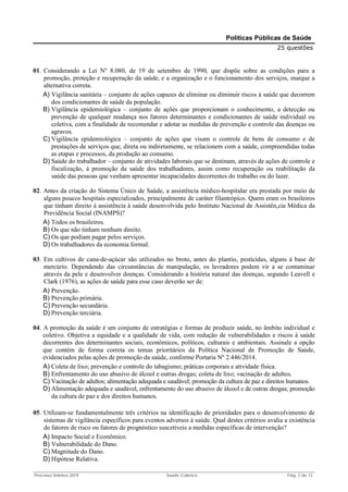 Processo Seletivo 2019 Saúde Coletiva Pág. 2 de 13
Políticas Públicas de Saúde
25 questões
01. Considerando a Lei Nº 8.080, de 19 de setembro de 1990, que dispõe sobre as condições para a
promoção, proteção e recuperação da saúde, e a organização e o funcionamento dos serviços, marque a
alternativa correta.
A) Vigilância sanitária – conjunto de ações capazes de eliminar ou diminuir riscos à saúde que decorrem
dos condicionantes de saúde da população.
B) Vigilância epidemiológica – conjunto de ações que proporcionam o conhecimento, a detecção ou
prevenção de qualquer mudança nos fatores determinantes e condicionantes de saúde individual ou
coletiva, com a finalidade de recomendar e adotar as medidas de prevenção e controle das doenças ou
agravos.
C) Vigilância epidemiológica – conjunto de ações que visam o controle de bens de consumo e de
prestações de serviços que, direta ou indiretamente, se relacionem com a saúde, compreendidas todas
as etapas e processos, da produção ao consumo.
D) Saúde do trabalhador – conjunto de atividades laborais que se destinam, através de ações de controle e
fiscalização, à promoção da saúde dos trabalhadores, assim como recuperação ou reabilitação da
saúde das pessoas que venham apresentar incapacidades decorrentes do trabalho ou do lazer.
02. Antes da criação do Sistema Único de Saúde, a assistência médico-hospitalar era prestada por meio de
alguns poucos hospitais especializados, principalmente de caráter filantrópico. Quem eram os brasileiros
que tinham direito à assistência à saúde desenvolvida pelo Instituto Nacional de Assistên,cia Médica da
Previdência Social (INAMPS)?
A) Todos os brasileiros.
B) Os que não tinham nenhum direito.
C) Os que podiam pagar pelos serviços.
D) Os trabalhadores da economia formal.
03. Em cultivos de cana-de-açúcar são utilizados no broto, antes do plantio, pesticidas, alguns à base de
mercúrio. Dependendo das circunstâncias de manipulação, os lavradores podem vir a se contaminar
através da pele e desenvolver doenças. Considerando a história natural das doenças, segundo Leavell e
Clark (1976), as ações de saúde para esse caso deverão ser de:
A) Prevenção.
B) Prevenção primária.
C) Prevenção secundária.
D) Prevenção terciária.
04. A promoção da saúde é um conjunto de estratégias e formas de produzir saúde, no âmbito individual e
coletivo. Objetiva a equidade e a qualidade de vida, com redução de vulnerabilidades e riscos à saúde
decorrentes dos determinantes sociais, econômicos, políticos, culturais e ambientais. Assinale a opção
que contém de forma correta os temas prioritários da Política Nacional de Promoção de Saúde,
evidenciados pelas ações de promoção da saúde, conforme Portaria Nº 2.446/2014.
A) Coleta de lixo; prevenção e controle do tabagismo; práticas corporais e atividade física.
B) Enfrentamento do uso abusivo de álcool e outras drogas; coleta de lixo; vacinação de adultos.
C) Vacinação de adultos; alimentação adequada e saudável; promoção da cultura de paz e direitos humanos.
D) Alimentação adequada e saudável, enfrentamento do uso abusivo de álcool e de outras drogas; promoção
da cultura de paz e dos direitos humanos.
05. Utilizam-se fundamentalmente três critérios na identificação de prioridades para o desenvolvimento de
sistemas de vigilância específicos para eventos adversos à saúde. Qual destes critérios avalia a existência
de fatores de risco ou fatores de prognóstico suscetíveis a medidas específicas de intervenção?
A) Impacto Social e Econômico.
B) Vulnerabilidade do Dano.
C) Magnitude do Dano.
D) Hipótese Relativa.
 