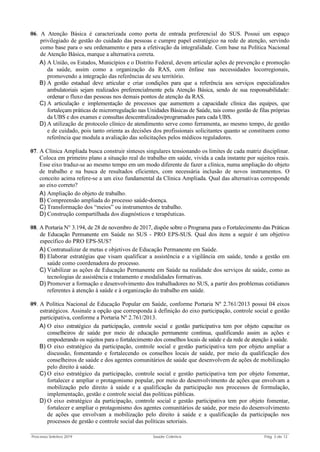 Processo Seletivo 2019 Saúde Coletiva Pág. 3 de 13
06. A Atenção Básica é caracterizada como porta de entrada preferencial do SUS. Possui um espaço
privilegiado de gestão do cuidado das pessoas e cumpre papel estratégico na rede de atenção, servindo
como base para o seu ordenamento e para a efetivação da integralidade. Com base na Política Nacional
de Atenção Básica, marque a alternativa correta.
A) A União, os Estados, Municípios e o Distrito Federal, devem articular ações de prevenção e promoção
da saúde, assim como a organização da RAS, com ênfase nas necessidades locorregionais,
promovendo a integração das referências de seu território.
B) A gestão estadual deve articular e criar condições para que a referência aos serviços especializados
ambulatoriais sejam realizados preferencialmente pela Atenção Básica, sendo de sua responsabilidade:
ordenar o fluxo das pessoas nos demais pontos de atenção da RAS.
C) A articulação e implementação de processos que aumentem a capacidade clínica das equipes, que
fortaleçam práticas de microrregulação nas Unidades Básicas de Saúde, tais como gestão de filas próprias
da UBS e dos exames e consultas descentralizados/programados para cada UBS.
D) A utilização de protocolo clínico de atendimento serve como ferramenta, ao mesmo tempo, de gestão
e de cuidado, pois tanto orienta as decisões dos profissionais solicitantes quanto se constituem como
referência que modula a avaliação das solicitações pelos médicos reguladores.
07. A Clínica Ampliada busca construir sínteses singulares tensionando os limites de cada matriz disciplinar.
Coloca em primeiro plano a situação real do trabalho em saúde, vivida a cada instante por sujeitos reais.
Esse eixo traduz-se ao mesmo tempo em um modo diferente de fazer a clínica, numa ampliação do objeto
de trabalho e na busca de resultados eficientes, com necessária inclusão de novos instrumentos. O
conceito acima refere-se a um eixo fundamental da Clínica Ampliada. Qual das alternativas corresponde
ao eixo correto?
A) Ampliação do objeto de trabalho.
B) Compreensão ampliada do processo saúde-doença.
C) Transformação dos “meios” ou instrumentos de trabalho.
D) Construção compartilhada dos diagnósticos e terapêuticas.
08. A Portaria N° 3.194, de 28 de novembro de 2017, dispõe sobre o Programa para o Fortalecimento das Práticas
de Educação Permanente em Saúde no SUS - PRO EPS-SUS. Qual dos itens a seguir é um objetivo
específico do PRO EPS-SUS?
A) Contratualizar de metas e objetivos de Educação Permanente em Saúde.
B) Elaborar estratégias que visam qualificar a assistência e a vigilância em saúde, tendo a gestão em
saúde como coordenadora do processo.
C) Viabilizar as ações de Educação Permanente em Saúde na realidade dos serviços de saúde, como as
tecnologias de assistência e tratamento e modalidades formativas.
D) Promover a formação e desenvolvimento dos trabalhadores no SUS, a partir dos problemas cotidianos
referentes à atenção à saúde e à organização do trabalho em saúde.
09. A Política Nacional de Educação Popular em Saúde, conforme Portaria Nº 2.761/2013 possui 04 eixos
estratégicos. Assinale a opção que corresponda à definição do eixo participação, controle social e gestão
participativa, conforme a Portaria Nº 2.761/2013.
A) O eixo estratégico da participação, controle social e gestão participativa tem por objeto capacitar os
conselheiros de saúde por meio de educação permanente contínua, qualificando assim as ações e
empoderando os sujeitos para o fortalecimento dos conselhos locais de saúde e da rede de atenção à saúde.
B) O eixo estratégico da participação, controle social e gestão participativa tem por objeto ampliar a
discussão, fomentando e fortalecendo os conselhos locais de saúde, por meio da qualificação dos
conselheiros de saúde e dos agentes comunitários de saúde que desenvolvem de ações de mobilização
pelo direito à saúde.
C) O eixo estratégico da participação, controle social e gestão participativa tem por objeto fomentar,
fortalecer e ampliar o protagonismo popular, por meio do desenvolvimento de ações que envolvam a
mobilização pelo direito à saúde e a qualificação da participação nos processos de formulação,
implementação, gestão e controle social das políticas públicas.
D) O eixo estratégico da participação, controle social e gestão participativa tem por objeto fomentar,
fortalecer e ampliar o protagonismo dos agentes comunitários de saúde, por meio do desenvolvimento
de ações que envolvam a mobilização pelo direito à saúde e a qualificação da participação nos
processos de gestão e controle social das políticas setoriais.
 