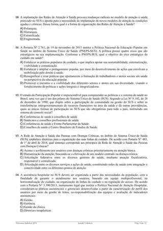 Processo Seletivo 2019 Saúde Coletiva Pág. 4 de 13
10. A implantação das Redes de Atenção à Saúde provoca mudanças radicais no modelo de atenção à saúde
praticado no SUS e aponta para a necessidade da implantação de novos modelos de atenção às condições
agudas e crônicas. Dessa forma, qual é a forma de organização das Redes de Atenção à Saúde?
A) Poliarquia.
B) Hierarquia.
C) Estratificada.
D) Fragmentada.
11. A Portaria Nº 2.761, de 19 de novembro de 2013 institui a Política Nacional de Educação Popular em
Saúde no âmbito do Sistema Único de Saúde (PNEPS-SUS). A política possui quatro eixos que são
estratégicos na sua implementação. Conforme a PNEPS-SUS, qual o objetivo do eixo estratégico do
cuidado em saúde?
A) Fortalecer as práticas populares de cuidado, o que implica apoiar sua sustentabilidade, sistematização,
visibilidade e comunicação.
B) Fortalecer e ampliar o protagonismo popular, por meio do desenvolvimento de ações que envolvam a
mobilização pelo direito à saúde.
C) Ressignificar e criar práticas que oportunizem a formação de trabalhadores e atores sociais em saúde
na perspectiva da educação popular.
D) Promover o encontro e a visibilidade dos diferentes setores e atores em sua diversidade, visando o
fortalecimento de políticas e ações integrais e integralizadoras.
12. O estudo da Participação Popular é imprescindível para compreender as políticas e o sistema de saúde no
Brasil, uma vez que é um dos pilares do Sistema Único de Saúde (SUS). Segundo a Lei Nº 8.142, de 28
de dezembro de 1990, que dispõe sobre a participação da comunidade na gestão do SUS e sobre as
transferências intergovernamentais de recursos financeiros na área da saúde e dá outras providências,
quais as únicas formas de participação no SUS que são obrigatórias para todo o país, instituindo um
sistema de controle social?
A) Conferências de saúde e conselhos de saúde.
B) Sindicatos e conselhos profissionais de saúde.
C) Conferências de saúde e Frente Parlamentar da Saúde.
D) Conselhos de saúde e Centro Brasileiro de Estudos de Saúde.
13. A Rede de Atenção à Saúde das Pessoas com Doenças Crônicas, no âmbito do Sistema Único de Saúde
(SUS), estabelece diretrizes para a organização das suas linhas de cuidado. De acordo com Portaria N° 483,
de 1° de abril de 2014, qual sentença corresponde aos princípios da Rede de Atenção à Saúde das Pessoas
com Doenças Crônicas?
A) Acesso e acolhimento aos usuários com doenças crônicas prioritariamente na atenção básica.
B) Humanização da atenção, buscando-se a efetivação de um modelo centrado na doença crônica.
C) Articulação federativa entre os diversos gestores de saúde, mediante atuação fiscalizatória,
responsável e centralizada.
D) Articulação entre os diversos serviços e ações de saúde, constituindo redes de saúde com integração e
conectividade entre os diferentes pontos de atenção.
14. A assistência hospitalar no SUS deverá ser organizada a partir das necessidades da população, com a
finalidade de garantir o atendimento aos usuários, baseado em equipe multiprofissional, na
horizontalização do cuidado, na organização de linhas de cuidado e na regulação do acesso. De acordo
com a Portaria N° 3.390/2013, instrumento legal que institui a Política Nacional de Atenção Hospitalar,
consideram-se práticas assistenciais e gerenciais desenvolvidas a partir da caracterização do perfil dos
usuários por meio da gestão de leitos, co-responsabilização das equipes e avaliação de indicadores
assistenciais:
A) Gestão.
B) Gerência.
C) Gestão da clínica.
D) Diretrizes terapêuticas.
 