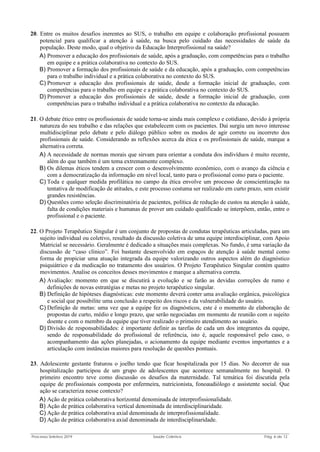 Processo Seletivo 2019 Saúde Coletiva Pág. 6 de 13
20. Entre os muitos desafios inerentes ao SUS, o trabalho em equipe e colaboração profissional possuem
potencial para qualificar a atenção à saúde, na busca pelo cuidado das necessidades de saúde da
população. Deste modo, qual o objetivo da Educação Interprofissional na saúde?
A) Promover a educação dos profissionais de saúde, após a graduação, com competências para o trabalho
em equipe e a prática colaborativa no contexto do SUS.
B) Promover a formação dos profissionais de saúde e da educação, após a graduação, com competências
para o trabalho individual e a prática colaborativa no contexto do SUS.
C) Promover a educação dos profissionais de saúde, desde a formação inicial de graduação, com
competências para o trabalho em equipe e a prática colaborativa no contexto do SUS.
D) Promover a educação dos profissionais de saúde, desde a formação inicial de graduação, com
competências para o trabalho individual e a prática colaborativa no contexto da educação.
21. O debate ético entre os profissionais de saúde torna-se ainda mais complexo e cotidiano, devido à própria
natureza do seu trabalho e das relações que estabelecem com os pacientes. Daí surgiu um novo interesse
multidisciplinar pelo debate e pelo diálogo público sobre os modos de agir correto ou incorreto dos
profissionais de saúde. Considerando as reflexões acerca da ética e os profissionais de saúde, marque a
alternativa correta.
A) A necessidade de normas morais que sirvam para orientar a conduta dos indivíduos é muito recente,
além do que também é um tema extremamente complexo.
B) Os dilemas éticos tendem a crescer com o desenvolvimento econômico, com o avanço da ciência e
com a democratização da informação em nível local, tanto para o profissional como para o paciente.
C) Toda e qualquer medida profilática no campo da ética envolve um processo de conscientização na
tentativa de modificação de atitudes, e este processo costuma ser realizado em curto prazo, sem existir
grandes resistências.
D) Questões como seleção discriminatória de pacientes, política de redução de custos na atenção à saúde,
falta de condições materiais e humanas de prover um cuidado qualificado se interpõem, então, entre o
profissional e o paciente.
22. O Projeto Terapêutico Singular é um conjunto de propostas de condutas terapêuticas articuladas, para um
sujeito individual ou coletivo, resultado da discussão coletiva de uma equipe interdisciplinar, com Apoio
Matricial se necessário. Geralmente é dedicado a situações mais complexas. No fundo, é uma variação da
discussão de “caso clínico”. Foi bastante desenvolvido em espaços de atenção à saúde mental como
forma de propiciar uma atuação integrada da equipe valorizando outros aspectos além do diagnóstico
psiquiátrico e da medicação no tratamento dos usuários. O Projeto Terapêutico Singular contém quatro
movimentos. Analise os conceitos desses movimentos e marque a alternativa correta.
A) Avaliação: momento em que se discutirá a evolução e se farão as devidas correções de rumo e
definições de novas estratégias e metas no projeto terapêutico singular.
B) Definição de hipóteses diagnósticas: este momento deverá conter uma avaliação orgânica, psicológica
e social que possibilite uma conclusão a respeito dos riscos e da vulnerabilidade do usuário.
C) Definição de metas: uma vez que a equipe fez os diagnósticos, este é o momento de elaboração de
propostas de curto, médio e longo prazo, que serão negociadas em momento de reunião com o sujeito
doente e com o membro da equipe que tiver realizado o primeiro atendimento ao usuário.
D) Divisão de responsabilidades: é importante definir as tarefas de cada um dos integrantes da equipe,
sendo de responsabilidade do profissional de referência, isto é, aquele responsável pelo caso, o
acompanhamento das ações planejadas, o acionamento da equipe mediante eventos importantes e a
articulação com instâncias maiores para resolução de questões pontuais.
23. Adolescente gestante fraturou o joelho tendo que ficar hospitalizada por 15 dias. No decorrer de sua
hospitalização participou de um grupo de adolescentes que acontece semanalmente no hospital. O
primeiro encontro teve como discussão os desafios da maternidade. Tal temática foi discutida pela
equipe de profissionais composta por enfermeira, nutricionista, fonoaudiólogo e assistente social. Que
ação se caracteriza nesse contexto?
A) Ação de prática colaborativa horizontal denominada de interprofissionalidade.
B) Ação de prática colaborativa vertical denominada de interdisciplinaridade.
C) Ação de prática colaborativa axial denominada de interprofissionalidade.
D) Ação de prática colaborativa axial denominada de interdisciplinaridade.
 