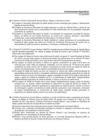 Processo Seletivo 2019 Saúde Coletiva Pág. 8 de 13
Conhecimentos Específicos
25 questões
26. Conforme a Política Nacional de Atenção Básica. Marque a alternativa correta.
A) Compete às Secretarias Municipais de Saúde destinar recursos municipais para compor o financiamento
bipartite da Atenção Básica.
B) Compete às Secretarias Municipais de Saúde programar as ações da Atenção Básica a partir de sua
base territorial de acordo com as necessidades de saúde identificadas em sua população, utilizando
instrumento de vigilância.
C) Compete às Secretarias Municipais de Saúde, a coordenação do componente municipal da Atenção
Básica, no âmbito de seus limites territoriais, de acordo com a política, diretrizes e prioridades
estabelecidas, sendo responsabilidades dos Municípios e do Distrito Federal.
D) Compete às Secretarias Municipais de Saúde estabelecer e adotar mecanismos de encaminhamento
responsável pelas equipes que atuam nos Centros de Assistência Psicossociais, de acordo com as
necessidades de saúde das pessoas, mantendo a vinculação e coordenação do cuidado.
27. A Portaria Nº 2.436/2017 revoga a Portaria 2.488/2011 trazendo uma nova Política Nacional de Atenção Básica
fazendo alterações importantes. Em relação às equipes de Saúde da Família o que a Portaria Nº 2.436/2017
afirma sobre sua composição?
A) Nas equipes de Saúde da Família cada profissional de saúde em apenas 01 (uma) Estratégia de Saúde
da Família, exceção feita somente ao profissional médico que poderá atuar em no máximo 02 (duas)
Estratégias de Saúde da Família e com carga horária total de 40 (quarenta) horas semanais.
B) Nas equipes de Saúde da Família o número de agentes comunitários de saúde (ACS) deve ser
suficiente para cobrir 100% da população cadastrada, com um máximo de 750 pessoas por agente
comunitário de saúde (ACS) e de 12 agentes comunitários de saúde (ACS) por equipe de Saúde da
Família, não ultrapassando o limite máximo recomendado de pessoas por equipe.
C) Na equipe de Saúde da Família, que deve ser composta no mínimo por médico, preferencialmente da
especialidade medicina de família e comunidade, enfermeiro, preferencialmente especialista em saúde da
família; auxiliar e/ou técnico de enfermagem e agente comunitário de saúde (ACS), pode-se fazer parte da
equipe o agente de combate às endemias (ACE) e os profissionais de saúde bucal: cirurgião-dentista,
preferencialmente especialista em saúde da família, e auxiliar ou técnico em saúde bucal.
D) Nas equipes de Saúde da Família deve existir equipe multiprofissional (equipe saúde da família)
composta por, no mínimo, médico generalista ou especialista em saúde da família ou médico de
família e comunidade, enfermeiro generalista ou especialista em saúde da família, auxiliar ou técnico
de enfermagem e agentes comunitários de saúde, podendo acrescentar a esta composição, como parte
da equipe multiprofissional, os profissionais de saúde bucal: cirurgião dentista generalista ou
especialista em saúde da família, auxiliar e/ou técnico em Saúde Bucal.
28. A Política Nacional de Atenção Básica, estabelece a revisão de diretrizes para a organização da Atenção
Básica, no âmbito do Sistema Único de Saúde (SUS). De acordo com a Portaria Nº 2.436, de 21 de
setembro de 2017, que aprova A Política Nacional de Atenção Básica, o que compete ao Ministério da
Saúde a gestão das ações de Atenção Básica no âmbito da União?
A) Garantir fontes de recursos municipais para compor o financiamento da Atenção Básica.
B) Articular com o Ministério da Educação estratégias de indução às mudanças curriculares nos cursos
de graduação e pós-graduação na área da saúde.
C) Prestar apoio centralizado aos gestores do Distrito Federal e dos municípios no processo de
qualificação e de consolidação da Atenção Básica.
D) Definir e rever periodicamente, de forma pactuada, na Comissão Intergestores Bipartite (CIB), as
diretrizes da Rede de Atenção à Saúde das Pessoas com Doenças Crônicas.
 