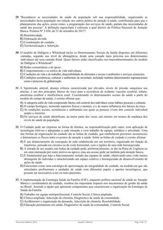 Processo Seletivo 2019 Saúde Coletiva Pág. 9 de 13
29. “Reconhecer as necessidades de saúde da população sob sua responsabilidade, organizando as
necessidades desta população em relação aos outros pontos de atenção à saúde, contribuindo para que o
planejamento das ações, assim como, a programação dos serviços de saúde, partam das necessidades de
saúde das pessoas” A definição supracitada é referente a qual diretriz da Política Nacional de Atenção
Básica, Portaria Nº 2.436, de 21 de setembro de 2017?
A) Resolutividade.
B) Ordenação da rede.
C) Coordenação do cuidado.
D) Territorialização e Adstrição.
30. O modelo de Dahlgren e Whitehead inclui os Determinantes Sociais da Saúde dispostos em diferentes
camadas, segundo seu nível de abrangência, desde uma camada mais próxima aos determinantes
individuais até uma camada distal. Quais fatores estão classificados nos macrodeterminantes do modelo
de Dahlgren e Whitehead?
A) Redes comunitárias e de apoio.
B) Comportamento e os estilos de vida individuais.
C) Condições de vida e de trabalho, disponibilidade de alimentos e acesso a ambientes e serviços essenciais.
D) Condições econômicas, culturais e ambientais da sociedade, incluindo também determinantes supranacionais
como o processo de globalização.
31. A hipertensão arterial, doença crônica caracterizada por elevados níveis de pressão sanguínea nas
artérias, é um dos principais fatores de risco para a ocorrência de acidente vascular cerebral, infarto,
aneurisma cerebral e insuficiência renal. Considerando os determinantes sociais da saúde a partir do
modelo do campo da saúde, é correto afirmar que:
A) A categoria estilo de vida compreende fatores sob controle dos indivíduos como hábitos pessoais e culturais.
B) O campo biológico, incluindo aspectos físicos e mentais, é o de maior influência nos fatores de risco.
C) As condições sociais, econômicas e ambientais nos quais as pessoas vivem têm controle individual
amplo e irrestrito.
D) Os serviços de saúde identificam, na maior parte das vezes, um retorno em termos de mudança dos
níveis de saúde da população.
32. O Cuidado pode ser expresso na forma de direitos, na responsabilização pelo outro, com aplicação de
tecnologias efetivas e adequadas a cada situação e com trabalho de equipe, solidário e articulado. Uma
das formas de organização do cuidado são as linhas de cuidado, que estabelecem percursos assistenciais
e determinam os fluxos entre os pontos de atenção à saúde. Sobre as linhas de cuidado é correto afirmar:
A) É um distanciamento da concepção de rede estabelecida em um território, organizada em função de
trajetórias, pensada em círculos ou de corte horizontal, com a rigidez de uma rede hierarquizada.
B) A entrada de um usuário nas linhas de cuidado pode, preferencialmente, se dar na Porta de Urgência ou
em uma internação por outro motivo ou agravo, mas seu acesso pode ser também pela atenção básica.
C) É fundamental que haja o funcionamento isolado das equipes de saúde, objetivando uma visão menos
abrangente do indivíduo e caracterizando um espaço coletivo e hierarquizado de desenvolvimento de
ações de saúde.
D) Funcionam como uma estratégia de aproximação da integralidade do cuidado, na medida em que são
articulados profissionais e unidades de saúde com diferentes papéis e aportes tecnológicos, que
possam ser necessários a um ou mais pacientes.
33. A implementação da Estratégia Saúde da Família (ESF), enquanto política nacional de saúde na Atenção
Básica e coordenadora do cuidado, resultou em importante impacto nos mecanismos de gestão da saúde
no Brasil. Assinale a opção que apresente componentes que caracterizam a organização da Estratégia de
Saúde da Família:
A) Trabalho em equipe multiprofissional, Controle Social, Clínica ampliada.
B) Clínica ampliada, Adscrição de clientela, Diagnóstico de saúde da comunidade.
C) Acolhimento e organização da demanda, Adscrição de clientela, Resolubilidade.
D) Educação permanente em saúde, Diagnóstico de saúde da comunidade, Controle Social.
 