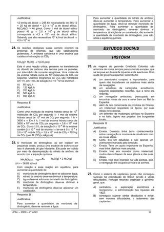 Justificativa:                                              Para aumentar a quantidade de nitrato de amônio,
                                                                deve-se aumentar a temperatura. Para aumentar a
    12 km/kg de álcool ⇒ 245 km necessitarão de 245/12          quantidade de água, deve-se remover monóxido de
                                  4
    = 20 kg de álcool = 2,0 x 10 g de álcool etílico.           dinitrogênio. Para aumentar a quantidade de
    M(C2H6O) = 46 g/mol. Como 1 mol de álcool etílico           monóxido de dinitrogênio, deve-se diminuir a
                                4
    possui 46 g ⇒ 2,0 x 10 g de álcool etílico                  temperatura. A adição de um catalisador não aumenta
                              2
    corresponde a 4,3 x 10 mol de álcool etílico.               a quantidade de monóxido de dinitrogênio, pois não
                                    3
    Sabendo que são necessários 10 kJ/mol de álcool ⇒           afeta o equilíbrio químico.
            5
    4,3 x 10 kJ


24. As reações biológicas quase sempre ocorrem na                       ESTUDOS SOCIAIS
    presença de enzimas, que são catalisadores
    poderosos. A anidrase carbônica é uma enzima que
    catalisa a hidratação do CO2:
                                                                                HISTÓRIA
    CO2(g)+ H2O(l) → H2CO3(aq)
    Esta é uma reação crítica, presente na transferência    26. As viagens do genovês Cristóvão Colombo são
    do dióxido de carbono dos tecidos para os pulmões,          anúncios de novos tempos para o mundo europeu, que
    por intermédio da corrente sangüínea. Uma molécula          se lançava em busca de riquezas e de aventuras. Com
                                  6
    da enzima hidrata cerca de 10 moléculas de CO2 por          ajuda do governo espanhol, Colombo foi:
    segundo. Quantos kilogramos de CO2 são hidratados
                                                                A)   um aventureiro corajoso e improvisador, para
    em 1 h, em 1,0 L de solução 5 x 10− M na enzima?
                                       6
                                                                     quem não importavam os objetivos mais sérios
    A) 80 kg/L.h                                                     da navegação.
    B) 120 kg/L.h                                               B)   um estudioso de cartografia, acreditando,
    C) 200 kg/L.h                                                    segundo descobertas recentes, que a terra era
    D) 500 kg/L.h                                                    redonda.
    E) 800 kg/L.h                                               C)   um navegador ambicioso, preocupado em
                                                                     encontrar minas de ouro e servir bem ao Rei da
    Resposta: E                                                      Espanha.
                                                                D)   além de rico comerciante de produtos do Oriente,
    Justificativa:                                                   um intelectual respeitado na época, por suas
    Como uma molécula da enzima hidrata cerca de 10
                                                       6             idéias renovadoras.
    moléculas de CO2 por segundo ⇒ 1 mol da enzima              E)   um defensor de mudanças políticas na Espanha
                       6
    hidrata cerca de 10 mol de CO2 por segundo. 1 h =                e na Itália, ligado aos projetos das burguesias
    3600 s ⇒ Em 1 h, 1 mol da enzima hidrata cerca de                locais.
              6                                  9
    3600 x 10 mol de CO2 por segundo = 3,6 x 10 mol             Resposta: B
                                        −6
    de CO2. Como 1,0 L de solução 5 x 10 M na enzima            Justificativa:
    contém 5 x 10− mol de enzima ⇒ ter-se-á 5 x 10− x
                   6                               6
            9                     4
    3,6 x 10 mol de CO2.= 1,8 x 10 mol de CO2 = 792 kg          A) Errada. Colombo tinha bons conhecimentos
    de CO2 (pois M (CO2)= 44g/mol)                                    sobre navegação e mostrava-se atualizado com
                                                                      as novas idéias.
                                                                B) Certo. Era um estudioso e não apenas um
25. O monóxido de dinitrogênio, ao ser inalado em                     aventureiro marcado pela ambição.
    pequenas doses, produz uma espécie de euforia e por         C) Errada. Teve um apoio importante da Espanha,
    isso é chamado de gás hilariante. Ele pode ser obtido             mas tinha objetivos mais amplos.
    por meio da decomposição do nitrato de amônio, de           D) Errada. Não era inovador como intelectual;
    acordo com a equação química:                                     muitos desconfiavam de seus planos e das suas
                                                                      idéias.
       NH4NO3(s)                 N2O(g) + 2 H2O(g)              E) Errada. Não teve inserção na vida política, pois
  ∆H = - 36,03 kJ/mol                                                 a navegação lhe ocupava a vida e os sonhos.
   Com relação a essa reação em equilíbrio, para
   aumentar a quantidade de:
   A) monóxido de dinitrogênio deve-se adicionar água.      27. Como o sistema de capitanias gerais não conseguiu
   B) nitrato de amônio deve-se diminuir a temperatura.         sucesso na colonização do Brasil, devido a várias
   C) água deve-se adicionar monóxido de dinitrogênio.          dificuldades, Portugal resolveu organizar o governo-
   D) monóxido de dinitrogênio deve-se diminuir a               geral, que:
         temperatura.
   E) monóxido de dinitrogênio deve-se adicionar um             A)   centralizou a    exploração   econômica    e
         catalisador.                                                reorganizou a administração das riquezas até
                                                                     1822.
    Resposta: D                                                 B)   conseguiu superar certos obstáculos e evitar,
    Justificativa:                                                   sem maiores dificuldades, o isolamento das
                                                                     capitanias.
    Para aumentar a quantidade de monóxido de
    dinitrogênio, deve-se remover a água.

UFAL – 2009 – 2° ANO                                                                                           11
 