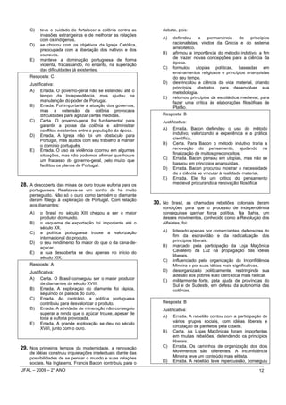 C)   teve o cuidado de fortalecer a colônia contra as          debate, pois:
         invasões estrangeiras e de melhorar as relações
         com os indígenas.                                         A)   defendeu      a   permanência    de    princípios
    D)   se chocou com os objetivos da Igreja Católica,                 racionalistas, vindos da Grécia e do sistema
         preocupada com a libertação dos nativos e dos                  aristotélico.
         escravos.                                                 B)   afirmou a importância do método indutivo, a fim
    E)   manteve a dominação portuguesa de forma                        de trazer novas concepções para a ciência da
         violenta, fracassando, no entanto, na superação                época.
         das dificuldades já existentes.                           C)   formulou utopias políticas, baseadas em
                                                                        ensinamentos religiosos e princípios anarquistas
    Resposta: C                                                         do seu tempo.
    Justificativa:                                                 D)   desvinculou a ciência da vida material, criando
                                                                        princípios abstratos para desenvolver sua
    A) Errada. O governo-geral não se estendeu até o                    metodologia.
          tempo da Independência, mas ajudou na                    E)   retomou princípios da escolástica medieval, para
          manutenção do poder de Portugal.                              fazer uma crítica às elaborações filosóficas de
    B) Errada. Foi importante a atuação dos governos,                   Platão.
          mas a extensão da colônia provocava
          dificuldades para agilizar certas medidas.               Resposta: B
    C) Certa. O governo-geral foi fundamental para                 Justificativa:
          garantir a posse da colônia e administrar
          conflitos existentes entre a população da época.         A) Errada. Bacon defendeu o uso do método
    D) Errada. A Igreja não foi um obstáculo para                        indutivo, valorizando a experiência e a prática
          Portugal, mas ajudou com seu trabalho a manter                 científica.
          o domínio português.                                     B) Certa. Para Bacon o método indutivo traria a
    E) Errada. O uso da violência ocorreu em algumas                     renovação do pensamento, ajudando na
          situações, mas não podemos afirmar que houve                   finalização de muitos preconceitos.
          um fracasso do governo-geral, pelo muito que             C) Errada. Bacon pensou em utopias, mas não se
          facilitou os planos de Portugal.                               baseou em princípios anarquistas.
                                                                   D) Errada. Bacon procurou mostrar a necessidade
                                                                         de a ciência se vincular à realidade material.
                                                                   E) Errada. Ele foi um crítico do pensamento
28. A descoberta das minas de ouro trouxe euforia para os                medieval procurando a renovação filosófica.
    portugueses. Realizava-se um sonho de há muito
    perseguido. Não só o ouro como também o diamante
    deram fôlego à exploração de Portugal. Com relação
    aos diamantes:                                             30. No Brasil, as chamadas rebeliões coloniais deram
                                                                   condições para que o processo de independência
    A)   o Brasil no século XIII chegou a ser o maior              conseguisse ganhar força política. Na Bahia, um
         produtor do mundo.                                        desses movimentos, conhecido como a Revolução dos
    B)   o esquema de exportação foi importante até o              Alfaiates, foi:
         século XX.
    C)   a política portuguesa trouxe a valorização                A)   liderado apenas por comerciantes, defensores do
         internacional do produto.                                      fim da escravidão e da radicalização dos
    D)   o seu rendimento foi maior do que o da cana-de-                princípios liberais.
         açúcar.                                                   B)   marcado pela participação da Loja Maçônica
    E)   a sua descoberta se deu apenas no início do                    Cavaleiro da Luz na propagação das idéias
         século XIX.                                                    liberais.
                                                                   C)   influenciado pela organização da Inconfidência
    Resposta: A                                                         Mineira e por suas idéias mais significativas.
    Justificativa:                                                 D)   desorganizado politicamente, restringindo sua
                                                                        adesão aos pobres e ao clero local mais radical.
    A) Certa. O Brasil conseguiu ser o maior produtor              E)   militarmente forte, pela ajuda de províncias do
          de diamantes do século XVIII.                                 Sul e do Sudeste, em defesa da autonomia das
    B) Errada. A exploração do diamante foi rápida,                     colônias.
          seguindo os passos do ouro.
    C) Errada. Ao contrário, a política portuguesa
          contribuiu para desvalorizar o produto.                  Resposta: B
    D) Errada. A atividade de mineração não conseguiu              Justificativa:
          superar a renda que o açúcar trouxe, apesar de
          toda a euforia provocada.                                A) Errada. A rebelião contou com a participação de
    E) Errada. A grande exploração se deu no século                      vários grupos sociais, com idéias liberais e
          XVIII, junto com o ouro.                                       circulação de panfletos pela cidade.
                                                                   B) Certa. As Lojas Maçônicas foram importantes
                                                                         em muitas rebeliões, defendendo os princípios
                                                                         liberais.
29. Nos primeiros tempos da modernidade, a renovação               C) Errada. Os caminhos de organização dos dois
    de idéias construiu inquietações intelectuais diante das             Movimentos são diferentes. A Inconfidência
    possibilidades de se pensar o mundo e suas relações                  Mineira teve um conteúdo mais elitista.
    sociais. Na Inglaterra, Francis Bacon contribuiu para o        D) Errada. A rebelião teve repercussão, conseguiu

UFAL – 2009 – 2° ANO                                                                                               12
 