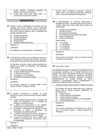 muitos adeptos, merecendo destaque na                    Durante fases econômicas recessivas, adota-se,
          História dos movimentos políticos.                       muitas vezes, uma política protecionista, ocorrendo,
    E)    Errada. Não houve essa ajuda militar e o                 então, um aumento das tarifas de importação.
          movimento foi duramente reprimido.


                     GEOGRAFIA                                 34. A regulamentação do comércio internacional é
                                                                   realizada pela OMC, em âmbito global. Esse comércio,
                                                                   contudo, sofre riscos. Entre esses riscos, podem ser
31. Existem diversas modalidades de energia que são                mencionados:
    utilizadas pelo homem. Dessas, uma se caracteriza
    pela utilização do calor interno do planeta. Esse calor,       1) Insolvência do comprador.
    que aciona turbinas elétricas, gera a modalidade de            2) Conflitos armados.
    energia conhecida como:                                        3) Expropriação de empresas.
                                                                   4) Cancelamento de licenças de importação.
    A)    Energia Gravitacional.
                                                                   5) Atraso no pagamento.
    B)    Energia Geotérmica.
                                                                   6) Confisco de empresa.
    C)    Energia das Marés.
    D)    Energia Fóssil.                                          Estão corretas:
    E)    Energia de Xisto Betuminoso.                             A) 1 e 2 apenas
    Resposta: B                                                    B) 1, 3 e 6 apenas
                                                                   C) 3, 4 e 5 apenas
    Justificativa:                                                 D) 1, 2 e 4 apenas
                                                                   E) 1, 2, 3, 4, 5 e 6.
    A modalidade de energia referida é a geotérmica.
                                                                   Resposta: E
                                                                   Justificativa:

32. O extrativismo mineral é uma atividade econômica de            Todos os itens mencionam riscos que podem ocorrer
    suma importância. Há países, por exemplo, que têm a            no comércio entre países.
    maior parte de sua economia apoiada nessa atividade.

    No Nordeste do Brasil, existem amplos depósitos de
    sheelita (um minério de tungstênio). Tais depósitos        35. Leia o texto a seguir.
    estão situados:
    A) na Faixa costeira de Alagoas.                           “O subdesenvolvimento é o resultado da expansão do modo
    B) na Zona da Mata Norte de Pernambuco.                    de produção capitalista, com a divisão internacional do
    C) no Rio Grande do Norte.                                 trabalho. Assim com a Revolução Comercial e a expansão
    D) em Sergipe e no Sul da Bahia.                           colonial, os países europeus se apossaram das faixas
    E) em Ilhéus e em Campina Grande.                          costeiras nos países americanos, africanos e asiáticos,
    Resposta:C                                                 transformando-os em simples colônias da Coroa,
                                                               mantendo a administração nativa e estabelecendo o
    Justificativa:                                             sistema de protetorado sobre os mesmos.”
    Os principais depósitos de sheelita estão no Rio               (Geografia Econômica. Manuel Correia de Andrade. Ed. Atlas)
    Grande do Norte, na região do Seridó.
                                                                   Com relação ao assunto tratado pelo autor, podemos
                                                                   afirmar que os paises europeus implantaram na
                                                                   América do Sul:
33. O comércio internacional é atingido, às vezes                  A) a Roça Tropical.
    fortemente, quando há uma recessão mundial. Nessas             B) o sistema agrícola de Plantation.
    ocasiões:                                                      C) o cultivo da soja e do agave.
                                                                   D) o sistema agrícola conhecido como Jardinagem.
    A)    surgem pressões para que haja um aumento nas
                                                                   E) o Comunismo Primitivo.
          tarifas de importação, com a finalidade de
          proteger os produtos internos.                           Resposta: B
    B)    a política de protecionismo é, de imediato,              Justificativa:
          abolida pela maioria dos países importadores.
    C)    aumentam as exportações de produtos do setor             Os europeus introduziram na América do Sul, assim
          secundário e ocorre o decréscimo nas                     como na América Central, o sistema agrícola de
          importações de produtos primários.                       “Plantation”.
    D)    o comércio internacional prospera, sobretudo no
          item de materiais elétricos e de computação.
    E)    os governos passam não mais a aplicar uma
          política de auto-suficiência, aumentando, assim,
          as importações.
    Resposta: A
    Justificativa:
UFAL – 2009 – 2° ANO                                                                                                    13
 