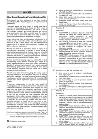 A)    paper recycling has a mild effect on the reduction
                                                                                of landfill sites filling.
                         INGLÊS                                           B)    the consumption of paper in the US doubled for
                                                                                21 years until 1991.
How Does Recycling Paper Help Landfills                                   C)    about thirty percent of domestically produced
                                                                                waste is made up of paper.
One question that often gets asked is how does recycling                  D)    historically waste has been buried away from
paper help landfills? Recycling paper is an important part of                   landfill sites.
green living.                                                             E)    waste has changed nature chemically and now a
Historically waste has been buried in landfill sites. Many                      solution must be sought.
important archaeological finds today are from what is                     Resposta: C
basically an ancient landfill location. The nature of waste
                                                                          Justificativa:
has changed, however, with many chemicals and non or
slow decomposing items filling up landfill sites. The volume              A) INCORRETA: O parágrafo 5 diz que o efeito do
of waste that is produced today has also escalated,                             descarte de papel em aterros sanitários é
meaning that alternatives to landfill must be sought.                           significativo,   senão     devastador    e   sua
                                                                                reciclagem, portanto, diminuiria esse quadro na
When asking how does recycling paper help landfills, it is                      mesma proporção. Alternativa incorreta.
useful to get a perspective of the volume of waste paper                  B) INCORRETA: o consumo de papel nos EUA não
produced. In the 21 years ending 1991, the consumption of                       dobrou por 21 anos, mas sim em 21 anos.
paper in the U.S. doubled. As consumption increased, so                   C) CORRETA:é correto afirmar que cerca de 30%
did the volume of waste paper.                                                  do lixo doméstico é composto de papel.
Around one-third of all household waste is paper. It is                         Alternativa correta.
reported that a staggering 14 percent of landfill space is                D) INCORRETA: historicamente o lixo nunca foi
taken up by newspaper alone. Keeping paper out of landfill                      enterrado longe dos aterros sanitários, mas sim
sites is the most important reason why paper is recycled.                       neles. Alternativa, portanto, incorreta.
Reducing the amount of paper going into landfills therefore               E) INCORRETA: não é possível afirmar com base
slows down the pace that landfill sites are filling.                            no texto que o lixo transformou a natureza (meio
                                                                                ambiente) quimicamente e que uma solução
Another benefit of keeping paper out of landfills is that                       deve ser encontrada agora. Afirma-se sim que a
decomposing paper releases methane gas, which is a                              natureza do lixo é que foi alterada (The nature
potent greenhouse gas (20 times more potent than carbon                         of waste has changed) Alternativa incorreta.
dioxide). It is becoming increasingly more widely accepted
that reducing greenhouse gases will help to slow down
global warming. Therefore recycling paper has a wider
global environmental benefit.                                         37. According to the text one can assert that
As with many other forms of recycling, the energy used in                 A)    less energy is used to produce recycled paper
recycling materials is much less than that used in working                      than virgin paper.
with virgin materials. The total amount of energy used to                 B)    more energy is used to produce recycled paper
recycle paper can be anywhere between 28 percent and 70                         than virgin paper.
percent less, which represents significant environmental                  C)    as much energy is used to produce recycled
benefits.                                                                       paper as virgin paper.
                                                                          D)    less energy is used to produce virgin paper than
A common misperception is that the main benefit of
                                                                                recycled paper.
recycling paper is to save trees. While this is a feature, most
                                                                          E)    the energy used to produce either type of paper is
paper now comes from sustainable wood supplies and from
                                                                                the same.
trees that are grown and harvested specifically for this
purpose. As the trees are harvested, new trees are planted                Resposta: A
to replace those cut down. Paper is also made from parts of               Justificativa:
a tree that are unusable by other industries such as
construction. Unlike other recycled products, some virgin                 A) CORRETA: usa-se menos energia na produção
wood pulp needs to be included in recycled paper. As paper                      de papel reciclado do que na produção de papel
is recycled, so the fibers get broken down each time,                           virgem (the energy used in recycling materials is
resulting eventually in fibers that are too short to use.                       much less than that used in working with virgin
Therefore a certain proportion of new wood pulp needs to                        materials.) Portanto todas as demais alternativas
be introduced each time. This means that there will always                      estão erradas.
be a need for new trees to support the paper process, even                B) INCORRETA: Essa alternativa afirma que se
with maximum recycling.                                                         usa mais energia para produzir papel reciclado e
                                                                                está, portanto, errada.
                                                     (Adaptado de:        C) INCORRETA: Essa alternativa afirma que se
http://greenliving.lovetoknow.com/How_Does_Recycling_Paper_He                   usa tanta energia num processo quanto noutro e
                   lp_Landfills Acessado em 24 de outubro de 2008).             está, de acordo com o texto, incorreta.
     Answer the following questions according to the text.                D) INCORRETA: Essa alternativa afirma que se
                                                                                usa menos energia para produzir papel virgem
                                                                                do que papel reciclado e é contrária ao que
36. The author asserts that                                                     afirma o texto.
                                                                          E) INCORRETA: Essa alternativa afirma que se
                                                                                usa o mesmo tanto de energia nos dois
UFAL – 2009 – 2° ANO                                                                                                        14
 