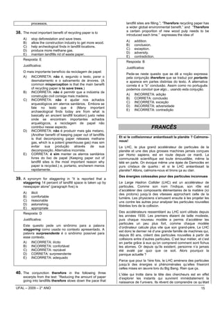 processos.                                               landfill sites are filling.”; “Therefore recycling paper has
                                                                   a wider global environmental benefit.” and “Therefore
38. The most important benefit of recycling paper is to            a certain proportion of new wood pulp needs to be
                                                                   introduced each time.” expresses the idea of
    A)    stop deforestation and save trees.
                                                                   A)    addition.
    B)    allow the construction industry to get more wood.
    C)    help archeological finds in landfill locations.          B)    conclusion.
                                                                   C)    exception.
    D)    produce more methane gas.
                                                                   D)    adversity.
    E)    maintain landfills rid of waste paper.
                                                                   E)    contradiction.
    Resposta: E
                                                                   Resposta: B
    Justificativa:
                                                                   Justificativa:
    O mais importante benefício da reciclagem de papel:
                                                                   Pede-se neste quesito que se dê a noção expressa
    A) INCORRETA: não é, segundo o texto, parar o                  pela conjunção therefore que se traduz por portanto
        desmatamento e o salvamento de árvores. (A                 e aparece em partes distintas do texto. A alternativa
        common misperception is that the main benefit              correta é a “b” conclusão. Assim como no português
        of recycling paper is to save trees.)                      podemos concluir que algo... usando esta conjução.
    B) INCORRETA: não é permitir que a indústria da
                                                                   A) INCORRETA: adição
        construção civil consiga mais madeira.
    C) INCORRETA: não é ajudar nos achados                         B) CORRETA: conclusão
                                                                   C) INCORRETA: exceção
        arqueológicos em aterros sanitários. Embora se
                                                                   D) INCORRETA: adversidade
        fale no texto que é (Many important
                                                                   E) INCORRETA: contradição
        archaeological finds today are from what is
        basically an ancient landfill location) justo neles
        onde se encontram importantes achados
        arquelógicos, a reciclagem de papel não
        contribui nesse aspecto.                                                     FRANCÊS
    D) INCORRETA: não é produzir mais gás metano,
        (Another benefit of keeping paper out of landfills
        is that decomposing paper releases methane            Et si le collisionneur anéantissait la planète ? Calmons-
        gas, which is a potent greenhouse gas) mas sim        nous!
        evitar     sua    produção    através     de   sua    Le LHC, le plus grand accélérateur de particules de la
        decomposição. Alternativa incorreta.                  planète et une des plus grosses machines jamais conçues
    E) CORRETA: é sim manter os aterros sanitários            par Homo sapiens, est en route depuis ce mardi. La
        livres do lixo de papel (Keeping paper out of         communauté scientifique est toute émoustillée, même la
        landfill sites is the most important reason why       télé en parle. On évoque même une épée de Damoclès en
        paper is recycled.) e, portanto, encherem menos       purs cristaux de quarks : et si le LHC anéantissait la
        rapidamente.                                          planète? Allons, calmons-nous et tirons ça au clair.
                                                              Des énergies colossales pour des particules inconnues
39. A synonym for staggering in “It is reported that a
    staggering 14 percent of landfill space is taken up by    Le Large Hadron Collider (LHC) est un accélérateur de
    newspaper alone” (paragraph five) is                      particules. Comme son nom l’indique, son rôle est
                                                              d’accélérer des composants élémentaires de la matière (ici
    A)    illicit                                             des protons) jusqu’à des vitesses approchant celle de la
    B)    comfortable                                         lumière. Les physiciens s’amusent ensuite à les projeter les
    C)    reasonable                                          uns contre les autres pour analyser les particules nouvelles
    D)    astonishing                                         libérées lors de la collision.
    E)    appropriate
    Resposta: D                                               Des accélérateurs ressemblant au LHC sont utilisés depuis
                                                              les années 1930. Les premiers étaient de taille modeste,
    Justificativa:                                            puis chaque nouveau modèle a permis d’accélérer les
                                                              particules un peu plus fort, comme chaque modèle
    Este quesito pede um sinônimo para a palavra
                                                              d’ordinateur calcule plus vite que son grand-père. Le LHC
    staggering como usada no contexto apresentado. A
                                                              est donc le dernier né d’une grande famille de machines qui,
    palavra surpreendente é o sinônimo possível para
                                                              depuis 80 ans, créent des particules nouvelles à partir de
    esse contexto.
                                                              collisions entre d’autres particules. C’est leur métier, et c’est
    A) INCORRETA: ilícito                                     en partie grâce à eux qu’on comprend comment sont fichus
    B) INCORRETA: confortável                                 les atomes. Or depuis qu’ils existent, personne n’a jamais
    C) INCORRETA: razoável                                    été avalé par quoi que ce soit. Alors pourquoi la
    D) CORRETA: surpreendente                                 panique actuelle ?
    E) INCORRETA: adequado
                                                              Parce que pour la 1ère fois, le LHC amènera des particules
                                                              jusqu’à des énergies si phénoménales qu’elles friseront
                                                              celles mises en œuvre lors du Big Bang. Rien que ça.
40. The conjunction therefore in the following three          L’idée qui trotte dans la tête des chercheurs est en effet
    excerpts from the text: “Reducing the amount of paper     d’explorer les instants qui suivirent immédiatement la
    going into landfills therefore slows down the pace that   naissance de l’univers. Ils rêvent de comprendre ce qu’était
UFAL – 2009 – 2° ANO                                                                                                     15
 