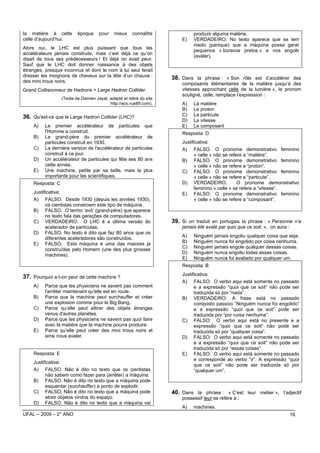 la matière à cette        époque     pour    mieux     connaître              produzir alguma matéria.
celle d’aujourd’hui.                                                     E)   VERDADEIRO. No texto aparece que se tem
                                                                              medo (panique) que a máquina possa gerar
Alors oui, le LHC est plus puissant que tous les
                                                                              pequenos « buracos pretos » e nos engolir
accélérateurs jamais construits, mais c’est déjà ce qu’on
                                                                              (avaler).
disait de tous ses prédécesseurs ! Et déjà on avait peur.
Sauf que le LHC doit donner naissance à des objets
étranges, presque inconnus et dont le nom à lui seul ferait
dresser les moignons de cheveux sur la tête d’un chauve :            38. Dans la phrase : « Son rôle est d’accélérer des
des mini trous noirs.
                                                                         composants élémentaires de la matière jusqu’à des
Grand Collisionneur de Hadrons = Large Hadron Collider.                  vitesses approchant celle de la lumière », le pronom
                                                                         souligné, celle, remplace l’expression :
                  (Texte de Damien Jayat, adapté et retiré du site
                                          http://eco.rue89.com).         A)   La matière
                                                                         B)   Le proton
36. Qu'est-ce que le Large Hadron Collider (LHC)?                        C)   La particule
                                                                         D)   La vitesse
    A)    Le premier accélérateur de particules que                      E)   Le composant
          l'Homme a construit.                                           Resposta: D
    B)    Le grand-père du premier accélérateur de
          particules construit en 1930.                                  Justificativa:
    C)    La dernière version de l'accélérateur de particules            A) FALSO. O pronome demonstrativo feminino
          construit à ce jour.                                                 « celle » não se refere a “matière”.
    D)    Un accélérateur de particules qui fête ses 80 ans              B) FALSO. O pronome demonstrativo feminino
          cette année.                                                         « celle » não se refere a “proton”.
    E)    Une machine, petite par sa taille, mais la plus                C) FALSO. O pronome demonstrativo feminino
          importante pour les scientifiques.                                   « celle » não se refere a “particule”.
    Resposta: C                                                          D) VERDADEIRO.             O pronome demonstrativo
                                                                               feminino « celle » se refere a “vitesse”.
    Justificativa:                                                       E) FALSO. O pronome demonstrativo feminino
    A) FALSO. Desde 1930 (depuis les années 1930),                             « celle » não se refere a “composant”.
          os cientistas constroem este tipo de máquina.
    B) FALSO. O termo ‘avô’ (grand-père) que aparece
          no texto fala das gerações de computadores.
    C) VERDADEIRO. O LHC é a última versão do                        39. Si on traduit en portugais la phrase : « Personne n’a
          acelerador de partículas.                                      jamais été avalé par quoi que ce soit. », on aura :
    D) FALSO. No texto é dito que faz 80 anos que os
          diferentes aceleradores são construídos.                       A)   Ninguém jamais engoliu qualquer coisa que seja.
    E) FALSO. Esta máquina é uma das maiores já                          B)   Ninguém nunca foi engolido por coisa nenhuma.
                                                                         C)   Ninguém jamais engole qualquer dessas coisas.
          construídas pelo Homem (une des plus grosses
                                                                         D)   Ninguém nunca engoliu todas essas coisas.
          machines).
                                                                         E)   Ninguém nunca foi avaliado por qualquer um.
                                                                         Resposta: B
                                                                         Justificativa:
37. Pourquoi a-t-on peur de cette machine ?
                                                                         A) FALSO: O verbo aqui está somente no passado
    A)    Parce que les physiciens ne savent pas comment                       e a expressão “quoi que ce soit” não pode ser
          l'arrêter maintenant qu'elle est en route.                           traduzida só por “nada”.
    B)    Parce que la machine peut surchauffer et créer                 B) VERDADEIRO: A frase está no passado
          une explosion comme pour le Big Bang.                                composto passivo “Ninguém nunca foi engolido”
    C)    Parce qu’elle peut attirer des objets étranges                       e a expressão “quoi que ce soit” pode ser
          venus d'autres planètes.                                             traduzida por “por coisa nenhuma”.
    D)    Parce que les physiciens ne savent pas quoi faire              C) FALSO: O verbo aqui está no presente e a
          avec la matière que la machine pourra produire.                      expressão “quoi que ce soit” não pode ser
    E)    Parce qu’elle peut créer des mini trous noirs et                     traduzida só por “qualquer coisa”.
          ainsi nous avaler.                                             D) FALSO: O verbo aqui está somente no passado
                                                                               e a expressão “quoi que ce soit” não pode ser
                                                                               traduzida só por “essas coisas”.
    Resposta: E                                                          E) FALSO: O verbo aqui está somente no passado
                                                                               e corresponde ao verbo “ir”. A expressão “quoi
    Justificativa:
                                                                               que ce soit” não pode ser traduzida só por
    A) FALSO. Não é dito no texto que os cientistas                            “qualquer um”.
          não sabem como fazer para (arrêter) a máquina.
    B) FALSO. Não é dito no texto que a máquina pode
          esquentar (surchauffer) a ponto de explodir.
    C) FALSO. Não é dito no texto que a máquina pode                 40. Dans la phrase : « C’est leur métier », l’adjectif
          atrair objetos vindos do espaço.                               possessif leur se réfère à :
    D) FALSO. Não é dito no texto que a máquina vai
                                                                         A)   machines.
UFAL – 2009 – 2° ANO                                                                                                           16
 