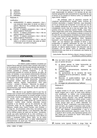 B)   particules.                                                    En el horizonte de expectativas de un número
     C)   collisions.                                           nada despreciable de editores y de lectores de las más
     D)   physiciens.                                           diversas geografías está precisamente la seguridad de que
     E)   ordinateur.                                           el tiempo no ha pasado en América Latina. La realidad allí
     Resposta: A                                                sigue siendo “mágica”…

     Justificativa:                                                        Sin embargo, para un expresivo conjunto de
                                                                creadores latinoamericanos aquella “patria inmensa de
     A) VERDADEIRO: O adjetivo possessivo « leur »              hombres alucinados y mujeres históricas, cuya terquedad
           cujo possuidor deve estar no plural, se refere à     sin fin se confunde con la leyenda” no es más que uno de
           palavra “Machines”: É a profissão das máquinas       los múltiples elementos de un espacio cultural que se ha
           (dos aceleradores).                                  complejizado mucho más de lo que se suele creer. Para
     B) FALSO: O adjetivo possessivo « leur » não se            autores como los mexicanos Ignacio Padilla, Jorge Volpi,
           refere à palavra “Particules”.                       Pedro Ángel Palou entre otros, pertenecientes a la llamada
     C) FALSO: O adjetivo possessivo « leur » não se            generación del crack, y que empiezan a darse a conocer en
           refere à palavra “Collisions”.                       los años 90, sus antecesores inmediatos se habían limitado
     D) FALSO: O adjetivo possessivo « leur » não se            a imitar a los autores del llamado boom. Proponen entonces
           refere à palavra “Physiciens”.                       una ruptura con lo que identifican como “literatura
     E) FALSO: O adjetivo possessivo « leur », que se           bananera”, como “literatura light”. Abogan por una literatura
           refere a um termo no plural, não pode se referir     “difícil”, por una literatura que interpele al lector y que
           a “Ordinateur” que está no singular.                 problematice el gastado estereotipo de que una novela
                                                                escrita por un autor mexicano no puede transcurrir, por
                                                                ejemplo, en alguna capital europea. Una discusión que se
                                                                encadena con el debate sobre la identidad cultural
                                                                latinoamericana que tiene en el continente una historia de
                                                                más de un siglo.
                                                                 Carlos Bonfim: Macondo, McOndo y Maceió: Literatura, formación
                    ESPANHOL                                                                  de profesores y políticas públicas


                                                                36. Una vez leído el texto por completo, podemos decir
                        Macondo…                                     que, en opinión del autor:
                  El célebre pueblo-metáfora concebido por           A)    el tiempo parece no haber transcurrido en
Gabriel García Márquez parece haber cobrado vida propia y                  América Latina en los últimos    años:    todo
se ha paseado por las más diversas latitudes del planeta. Y                sigue igual
en este paseo ha inspirado a más de un artista, ha indicado          B)    la realidad latinoamericana representa un
rumbos posibles a jóvenes creadores… Y se ha                               cotidiano mágico
transformado también en nombre de librerías, de cafés, de            C)    las aportaciones de la narrativa del boom
bares, de hostales. Lo que empezó ambicionando ofrecerse                   reflejaban de forma admirable la realidad   del
como metáfora de un país, de un continente, ha pasado a                    continente
formar parte del lenguaje cotidiano y del imaginario mundial:        D)    Macondo, el pueblo-metáfora, logró, en su
del mismo modo que existen situaciones “kafkianas”,                        momento, constituir una imagen de América
“borgianas”, existen, según tal percepción, situaciones,                   Latina
pueblos, culturas, lugares “macondianos”. Pero para                  E)    la imagen de Latinoamérica es “kafkiana”
muchos – propios y foráneos - Macondo ha pasado a
constituir sobre todo la imagen misma del continente                 Resposta: D
latinoamericano, lugar donde cohabitan, donde coexisten lo           Justificativa:
mágico y lo cotidiano.
                                                                     A opção correta é a D, pois, com efeito, é a partir
          Más allá de lo que significó para lo que hoy se            dessa imagem que o autor do texto tenta oferecer
conoce como el boom de la narrativa hispanoamericana, la             uma atualização, ou melhor, uma re-interpretação
cristalización de tal percepción ha rendido también muchos           crítica do conceito que ela contém. A opção A está
otros frutos. Cuando a mediados de los años 80, por hacer            incorreta porque reproduz uma opinião estendida
un recorte para nada arbitrario, algunas editoriales                 entre determinados editores e críticos; porém, o autor
empiezan a preguntarse cuáles serían los “nuevos García              propõe outras visões. A opção B, também não está
Márquez”, cuando estas mismas editoriales buscan                     correta porque esse era o critério defendido na
presentar a sus lectores qué se ha producido en este                 narrativa do “boom”, justamente o que tenta revisar o
continente luego de las magistrales obras de García                  autor do texto. Já a opção C tampouco está correta,
Márquez, Vargas Llosa, Carlos Fuentes, Julio Cortázar, y             pois, pelo que já foi dito, as concepções narrativas do
un largo etc., se encuentran, entre otros, con autores como          “boom” não refletiam completamente o que é a
Laura Esquivel, Isabel Allende y Luis Sepúlveda. Más allá            essência latino-americana, segundo o autor. Por fim,
de los méritos propios de cada uno de estos narradores,              a opção E não é correta, pois representa apenas uma
resulta que parte significativa de su obra contribuye a la           das visões que a narrativa do “boom” tinha sobre a
perpetuación de lo que para ese entonces, como afirma el             realidade latino-americana.
poeta y ensayista chileno Oscar Hahn, ya se había
convertido en un gastado cliché: un relato “auténticamente
latinoamericano” es aquel que “transforma los prodigios y
maravillas en fenómenos cotidianos”.
                                                                37. Autores como Ignacio Padilla o Jorge Volpi, de
UFAL – 2009 – 2° ANO                                                                                                      17
 