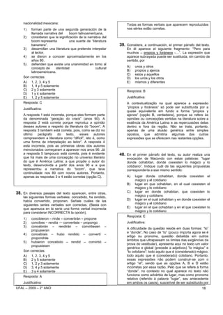 nacionalidad mexicana:                                         Todas as formas verbais que aparecem reproduzidas
    1)   forman parte de una segunda generación de la              nas séries estão corretas.
         llamada narrativa del    boom latinoamericana.
    2) consideran que la significación de la narrativa del
         boom representa          una suerte de “literatura
         bananera”.                                            39. Considere, a continuación, el primer párrafo del texto.
    3) desarrollan una literatura que pretende interpelar          En él aparece el siguiente fragmento: “Pero para
         al lector.                                                muchos – propios y foráneos -…”. La expresión que
    4) se dieron a conocer aproximadamente en los                  aparece subrayada puede ser sustituida, sin cambio de
         años 80.                                                  sentido, por
    5) defienden que existe una unanimidad en torno al
         concepto de     identidad                  cultural       A)    unos y otros
         latinoamericana.                                          B)    propios y ajenos
                                                                   C)    estos y aquellos
    Son correctas:                                                 D)    los unos y los otros
    A) 1, 2, 3, 4 y 5                                              E)    mismos y diferentes
    B) 1, 4 y 5 solamente
    C) 2 y 3 solamente                                             Resposta: B
    D) 1 y 4 solamente
    E) 1, 2 y 5 solamente                                          Justificativa:
    Resposta: C                                                    A contextualização na qual aparece a expressão
    Justificativa:                                                 “propios y foráneos” só pode ser substituída por a
                                                                   quase equivalente em fundo e forma “propios y
    A resposta 1 está incorreta, porque eles formam parte          ajenos” (opção B, verdadeira), porque se refere às
    da denominada “geração do crack” (anos 90). A                  opiniões ou concepções vertidas na literatura sobre a
    resposta 2 está correta porque reproduz a opinião              essência da América Latina e as repercussões delas
    desses autores a respeito da literatura do “boom”. A           dentro e fora da região. Não se trata, portanto,
    resposta 3 também está correta, pois, como se diz no           apenas de uma alusão genérica entre simples
    último   parágrafo    do     texto,  esses     autores         opostos, que admitiria algumas das outras
    compreendem a literatura como “difícil”, isto é, como          expressões que se oferecem nas restantes opções.
    uma forma de interpelação ao leitor”. A resposta 4
    está incorreta, pois as primeiras obras dos autores
    mencionados começaram a aparecer nos anos 90. Já
    a resposta 5 tampouco está correta, pois é evidente        40. En el primer párrafo del texto, su autor realiza una
    que há mais de uma concepção no universo literário             evocación de Macondo con estas palabras: “lugar
    do que é América Latina: a que propõe o autor do               donde cohabitan, donde coexisten lo mágico y lo
    texto, desenvolvida a partir dos anos 90 e a que               cotidiano”. Indique cuál de las siguientes propuestas
    representou a narrativa do “boom”, que teve                    correspondería a ese mismo sentido:
    continuidade nos 80 com novos autores. Portanto,
    apenas as respostas 3 e 4 estão corretas (opção C).            A)    lugar donde cohabitan, donde coexisten el
                                                                         mágico y el cotidiano
                                                                   B)    lugar en que cohabitan, en el cual coexisten el
                                                                         mágico y lo cotidiano
38. En diversos pasajes del texto aparecen, entre otras,           C)    lugar en donde cohabitan, que coexisten lo
    las siguientes formas verbales: concebido, ha rendido,               mágico y cotidiano
    había convertido, proponen. Señale cuáles de las               D)    lugar en el cual cohabitan y en donde coexisten el
    siguientes series verbales son correctas. (Basta con                 mágico y el cotidiano
    que aparezca en la serie una forma verbal incorrecta           E)    lugar en el que cohabitan y en el que coexisten lo
    para considerar INCORRECTA la opción).                               mágico y lo cotidiano
                                                                   Resposta: E
    1)   concibieron – rinde – convertirán – propone
    2)   concibes – rendía — convertiste – propongo                Justificativa:
    3)   concebirán – rendirán – convirtiesen –
                                                                   A dificuldade da questão reside em duas formas: “lo”
         propusieran
                                                                   e “donde”. No caso de “lo” (pouco importa agora se é
    4) concebíais – hubo rendido – convertí –
                                                                   artigo ou pronome, questão debatida em outros
         propondrás
                                                                   âmbitos que ultrapassam os limites das exigências da
    5) hubieron concebido – rendid – convirtió –
                                                                   prova do vestibular), apresenta aqui no texto um valor
         propusiesen
                                                                   genérico e global (precede a adjetivos) “lo mágico” e
    Son correctas:                                                 “lo cotidiano”: todo aquilo que é (considerado) mágico,
    A) 1, 2, 3, 4 y 5                                              todo aquilo que é (considerado) cotidiano. Portanto,
    B) 2 y 5 solamente                                             essas expressões não podem construir-se com o
    C) 1, 2 y 3 solamente                                          artigo “el”, sendo que as opções A, B e D estão
    D) 3, 4 y 5 solamente                                          incorretas por essa razão. Pelo que se refere à forma
    E) 3 y 4 solamente                                             “donde”, no contexto no qual aparece no texto não
    Resposta: A                                                    funciona como advérbio de lugar, mas como pronome
                                                                   relativo (referido à palavra “lugar”, seu antecedente
    Justificativa:                                                 em ambos os casos), suscetível de ser substituído por
UFAL – 2009 – 2° ANO                                                                                                 18
 