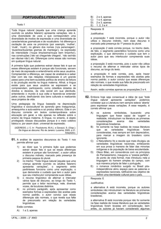 PORTUGUÊS/LITERATURA                                          B)    2 e 4, apenas
                                                                         C)    1 e 4, apenas
                                                                         D)    2 e 3, apenas
     Texto 1                                                             E)    1, 2, 3 e 4
Toda língua natural (aquela que uma criança aprende                      Resposta: B
ouvindo os adultos falarem) apresenta variações, isto é,                 Justificativa:
uma diversidade de usos a que correspondem uma
diversidade de modos de expressão e uma diversidade de                   a proposição 1 está incorreta, porque o autor não
características gramaticais e de vocabulário: há diferença e             utiliza o discurso indireto, nem esse discurso é
oscilação de usos na pronúncia (por exemplo, ‘mulher’,                   marcado pela presença da 1ª pessoa do plural.
‘mulé’, ‘muié’), no gênero dos nomes (‘o/a personagem’,                  a proposição 2 está correta porque, no trecho dado,
‘duzentos/duzentas gramas de manteiga’), na expressão                    de fato, o segmento parentético funciona como uma
da intensidade (‘roupa limpíssima/roupa bem limpinha’),                  explicação, o que demonstra o cuidado que tem o
nas construções (‘ele vai chegar/ele chegará’, ‘não sei/não              autor para que seu interlocutor compreenda suas
sei não/sei não’) etc. Diferenças como essas são normais                 idéias.
em qualquer língua natural.
                                                                         a proposição 3 está incorreta, pois o autor não utiliza
A primeira lição que podemos extrair desse fato é que se                 o recurso de alternar e intercalar vários tipos de
essas diferenças existem é porque são funcionais, servem                 discurso, ao longo do texto.
de meio de expressão e entendimento entre seus usuários.
Compreender a diferença, ser capaz de analisá-la e saber                 a proposição 4 está correta, pois, após trazer
lidar com ela nas relações interpessoais é um grande                     exemplos de formas e expressões não aceitas pela
passo para uma bem-sucedida política de ensino da leitura                norma padrão, o autor conclui que essas diferenças
e da produção escrita na língua materna. Afinal, a língua                são normais, o que revela sua falta de preconceito em
existe para que seus usuários se expressem e se                          relação às variedades lingüísticas.
compreendam, participando, como cidadãos dotados de
                                                                         Assim, estão corretas apenas as proposições 2 e 4.
direitos e deveres, da vida social em sua plenitude,
entendendo o mundo à sua volta e fazendo-se entender
pelos outros, desfrutando dos bens culturais e realizando            02. Embora hoje seja consensual a idéia de que “toda
seus projetos de vida.                                                   língua natural apresenta variações”, podemos
Uma pedagogia da língua baseada na depreciação                           constatar que a Literatura nem sempre esteve ‘aberta’
lingüística e sociocultural do aprendiz gera insegurança,                para expressar essas variações. A esse respeito, é
amesquinha a auto-estima e só produz silêncio. Este é um                 correto afirmar que:
discurso corrente em textos contemporâneos sobre                         A)    os autores simbolistas, buscando uma
educação em geral, e não apenas na reflexão sobre o                            linguagem que fosse capaz de ‘sugerir’ a
ensino de língua materna. A língua, no entanto, é objeto                       realidade, introduziram na literatura as primeiras
privilegiado nessas discussões porque é o meio coletivo                        considerações        acerca    das      variedades
básico e, por assim dizer, universal de expressão.                             lingüísticas brasileiras.
   (AZEREDO, J. C. In : Pauliukonis, M.A.L. e Gavazzi, S. (Orgs.).       B)    foi somente na fase realista de nossa literatura
      Da língua ao discurso. Rio de Janeiro: Lucerna, 2005, p.31.              que      as    variedades    lingüísticas    foram
                                                      Adaptado).               consideradas, mas sempre em tom depreciativo,
                                                                               para marcar a imagem do brasileiro como
                                                                               ignorante.
01. A análise de aspectos discursivos do Texto 1 nos                     C)    o Naturalismo foi a escola que mais divulgou as
     permite afirmar que:
                                                                               variedades lingüísticas nacionais, enfatizando
     1)   ao dizer que “a primeira lição que podemos                           em sua prosa a maneira de falar das minorias
          extrair desse fato é que se essas diferenças                         indígenas e da população de baixa escolaridade.
          existem é porque são funcionais”, o autor utiliza              D)    Olavo Bilac, em consonância com os princípios
          o discurso indireto, marcado pela presença da                        do Parnasianismo, inaugurou a “poesia perfeita”,
          primeira pessoa do plural.                                           do ponto de vista formal, mas introduziu nela a
     2) no trecho: “Toda língua natural (aquela que uma                        linguagem do homem simples do campo, com
          criança aprende ouvindo os adultos falarem)                          sua maneira própria de falar o português.
          apresenta variações”, o segmento entre                         E)    o romance romântico surgido no Brasil pós-
          parênteses funciona como uma explicação, o                           independência abriu espaço para as palavras e
          que demonstra o cuidado que tem o autor para                         expressões nacionais, ratificando seu objetivo de
          que seu interlocutor compreenda suas idéias.                         definir uma identidade cultural para o país.
     3) o recurso lingüístico de alternar e intercalar                   Resposta: E
          vários tipos de discurso, ao longo do Texto 1,
          permite que o leitor reconheça, nele, diversas                 Justificativa:
          vozes, de locutores distintos.                                 a alternativa A está incorreta, porque os autores
     4) no primeiro parágrafo, após apresentar como                      simbolistas não introduziram na literatura as primeiras
          exemplos formas e expressões não aceitas pela                  considerações acerca das variedades lingüísticas
          norma padrão, o autor conclui que essas                        brasileiras;
          diferenças são normais, o que revela sua falta
          de preconceito em relação às variedades                        a alternativa B está incorreta porque não foi somente
          lingüísticas.                                                  na fase realista de nossa literatura que as variedades
     Estão corretas:                                                     lingüísticas foram levadas em consideração; bem
                                                                         antes, os autores já haviam considerado algumas
     A) 1 e 3, apenas


UFAL – 2009 – 2° ANO                                                                                                         2
 