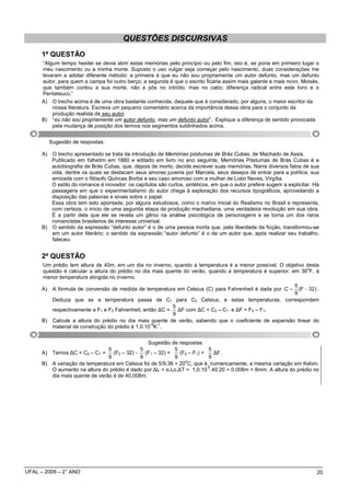 QUESTÕES DISCURSIVAS
      1ª QUESTÃO
      “Algum tempo hesitei se devia abrir estas memórias pelo princípio ou pelo fim, isto é, se poria em primeiro lugar o
      meu nascimento ou a minha morte. Suposto o uso vulgar seja começar pelo nascimento, duas considerações me
      levaram a adotar diferente método: a primeira é que eu não sou propriamente um autor defunto, mas um defunto
      autor, para quem a campa foi outro berço; a segunda é que o escrito ficaria assim mais galante e mais novo. Moisés,
      que também contou a sua morte, não a pôs no intróito, mas no cabo; diferença radical entre este livro e o
      Pentateuco.”
      A) O trecho acima é de uma obra bastante conhecida, daquele que é considerado, por alguns, o maior escritor da
          nossa literatura. Escreva um pequeno comentário acerca da importância dessa obra para o conjunto da
          produção realista de seu autor.
      B) “eu não sou propriamente um autor defunto, mas um defunto autor”. Explique a diferença de sentido provocada
          pela mudança de posição dos termos nos segmentos sublinhados acima.


           Sugestão de respostas:

      A) O trecho apresentado se trata da introdução de Memórias póstumas de Brás Cubas, de Machado de Assis.
         Publicado em folhetim em 1880 e editado em livro no ano seguinte, Memórias Póstumas de Brás Cubas é a
         autobiografia de Brás Cubas, que, depois de morto, decide escrever suas memórias. Narra diversos fatos de sua
         vida, dentre os quais se destacam seus amores juvenis por Marcela, seus desejos de entrar para a política, sua
         amizade com o filósofo Quincas Borba e seu caso amoroso com a mulher de Lobo Neves, Virgília.
         O estilo do romance é inovador: os capítulos são curtos, sintéticos, em que o autor prefere sugerir a explicitar. Há
         passagens em que o experimentalismo do autor chega à exploração dos recursos tipográficos, aproveitando a
         disposição das palavras e sinais sobre o papel.
         Essa obra tem sido apontada, por alguns estudiosos, como o marco inicial do Realismo no Brasil e representa,
         com certeza, o início de uma segunda etapa da produção machadiana, uma verdadeira revolução em sua obra.
         É a partir dela que ele se revela um gênio na análise psicológica de personagens e se torna um dos raros
         romancistas brasileiros de interesse universal.
      B) O sentido da expressão “defunto autor” é o de uma pessoa morta que, pela liberdade da ficção, transformou-se
         em um autor literário; o sentido da expressão “autor defunto” é o de um autor que, após realizar seu trabalho,
         faleceu.


      2ª QUESTÃO
      Um prédio tem altura de 40m, em um dia no inverno, quando a temperatura é a menor possível. O objetivo desta
                                                                                                               o
      questão é calcular a altura do prédio no dia mais quente do verão, quando a temperatura é superior, em 36 F, à
      menor temperatura atingida no inverno.
                                                                                                             5
      A)    A fórmula de conversão de medida de temperatura em Celsius (C) para Fahrenheit é dada por C =      (F − 32) .
                                                                                                             9
         Deduza que se a temperatura passa de C1 para C2                  Celsius, e estas temperaturas, correspondem
                                                         5
         respectivamente a F1 e F2 Fahrenheit, então ∆C = ∆F com ∆C = C2 – C1 e ∆F = F2 – F1.
                                                         9
      B) Calcule a altura do prédio no dia mais quente de verão, sabendo que o coeficiente de expansão linear do
                                                  -5 -1
         material de construção do prédio é 1,0.10 K .


                                                Sugestão de respostas
                                5            5              5              5
      A) Temos ∆C = C2 – C1 = (F2 – 32) - (F1 – 32) =         (F2 – F1) =    ∆F.
                                9            9              9              9
                                                                o
      B) A variação de temperatura em Celsius foi de 5/9.36 = 20 C, que é, numericamente, a mesma variação em Kelvin.
                                                                          -5
         O aumento na altura do prédio é dado por ∆L = α.Lo.∆T = 1,0.10 .40.20 = 0,008m = 8mm. A altura do prédio no
         dia mais quente de verão é de 40,008m.




UFAL – 2009 – 2° ANO                                                                                                        20
 