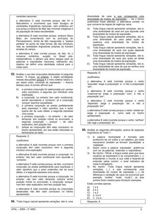 variantes nacionais;                                           diversidade de usos a que corresponde uma
                                                                   diversidade de modos de expressão.” – Se o trecho
    a alternativa C está incorreta porque não foi o                sublinhado fosse alterado, a alternativa correta, no
    Naturalismo o movimento que mais divulgou as                   que concerne às regras de regência, seria:
    variedades lingüísticas nacionais, nem enfatizou em
    sua prosa a maneira de falar das minorias indígenas e          A)    Toda língua natural apresenta variações, isto é,
    da população de baixa escolaridade;                                  uma diversidade de usos em que equivale uma
                                                                         diversidade de modos de expressão.
    a alternativa D está incorreta porque, embora Olavo            B)    Toda língua natural apresenta variações, isto é,
    Bilac, em consonância com os princípios do                           uma diversidade de usos pelos quais se
    Parnasianismo, tenha de fato inaugurado a “poesia                    coaduna uma diversidade de modos de
    perfeita” do ponto de vista formal, ele não introduziu               expressão.
    nela as variedades lingüísticas próprias do homem              C)    Toda língua natural apresenta variações, isto é,
    simples do campo;                                                    uma diversidade de usos nos quais depende
    a alternativa E está correta porque, de fato, foi o                  uma diversidade de modos de expressão.
    romance romântico, surgido no Brasil pós-                      D)    Toda língua natural apresenta variações, isto é,
    independência, o gênero que abriu espaço para as                     uma diversidade de usos aos quais se atrela
    palavras e expressões nacionais, ratificando seu                     uma diversidade de modos de expressão.
    objetivo de definir uma identidade cultural para o             E)    Toda língua natural apresenta variações, isto é,
    nosso país.                                                          uma diversidade de usos de que se verifica uma
                                                                         diversidade de modos de expressão.
                                                                   Resposta: D
03. Analise o uso das conjunções destacadas no seguinte
    trecho: “A língua, no entanto, é objeto privilegiado           Justificativa:
    nessas discussões porque é o meio coletivo básico e,
    por assim dizer, universal de expressão.” – Acerca             a alternativa A está incorreta porque o verbo
    desses usos, é correto afirmar que:                            ‘equivaler’ exige a preposição ‘a’, e não a preposição
                                                                   ‘em’;
    A)    a primeira conjunção foi selecionada por carrear
          valor conclusivo; a segunda, por introduzir uma          a alternativa B está incorreta porque o verbo
          explicação.                                              ‘coadunar-se’ exige a preposição ‘com’, e não a
    B)    a conjunção ‘no entanto’ tem valor condicional,          preposição ‘por’;
          sendo equivalente a ‘contanto’; já a conjunção           a alternativa C está incorreta porque o verbo
          ‘porque’ exprime causalidade.                            ‘depender’ exige a preposição ‘de’, e não a
    C)    a primeira conjunção se presta perfeitamente             preposição ‘em’;
          para expressar o valor opositivo que o autor
          queria dar às suas idéias; a segunda expressa            a alternativa D está correta porque o verbo ‘atrelar-se’
          uma causa.                                               exige a preposição ‘a’, como está no trecho
    D)    a primeira conjunção – ‘no entanto’ – de valor           apresentado;
          temporal, tem posição móvel no enunciado; a              a alternativa E está incorreta porque o verbo ‘verificar’
          segunda conjunção – ‘porque’ – de valor                  não rege a preposição ‘de’.
          explicativo, tem posição fixa.
    E)    ambas as conjunções têm valor conclusivo no
          trecho apresentado, por isso estão colocadas no      05. Analise as seguintes afirmações, acerca de aspectos
          fechamento do texto.                                     lingüísticos do Texto 1.
    Resposta: C                                                    1)   A palavra ‘diversidade’ é formada pelo
    Justificativa:                                                      acréscimo de um sufixo a um adjetivo; por esse
                                                                        mecanismo também se formam ‘pluralidade’ e
    a alternativa A está incorreta porque nem a primeira                ‘realidade’.
    conjunção tem valor conclusivo nem a segunda                   2) Assim como a palavra ‘expressão’, grafam-se
    introduz uma explicação;                                            com ‘ex’ as palavras: ‘extender’ e ‘expontâneo’.
                                                                   3) No trecho: “Afinal, a língua existe para que seus
    a alternativa B está incorreta porque a conjunção ‘no
                                                                        usuários se expressem e se compreendam (...),
    entanto’ não tem valor condicional nem equivale a
                                                                        entendendo o mundo à sua volta e fazendo-se
    ‘contanto’;
                                                                        entender pelos outros”, o sinal indicativo de
    a alternativa C está correta porque, de fato, a primeira            crase é obrigatório.
    conjunção se presta perfeitamente para expressar o             4) No trecho: “Toda língua natural apresenta
    valor opositivo que o autor pretendeu dar às suas                   variações, (...) a que corresponde uma
    idéias, e a segunda expressa uma causa;                             diversidade de modos de expressão (...): há
                                                                        diferença e oscilação de usos na pronúncia (por
    a alternativa D está incorreta porque a conjunção ‘no               exemplo, ‘mulher’, ‘mulé’, ‘muié’)”, os dois
    entanto’ não tem valor temporal, embora tenha                       pontos foram usados para introduzir exemplos.
    posição móvel no enunciado; a conjunção ‘porque’
    nem tem valor explicativo nem tem posição fixa;                Estão corretas apenas:
                                                                   A) 1 e 4
    a alternativa E está incorreta porque as conjunções            B) 2 e 3
    destacadas não têm valor conclusivo no trecho                  C) 1 e 2
    apresentado.                                                   D) 2, 3 e 4
                                                                   E) 1, 3 e 4
04. “Toda língua natural apresenta variações, isto é, uma          Resposta: A


UFAL – 2009 – 2° ANO                                                                                                    3
 