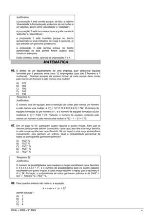 Justificativa:
    a proposição 1 está correta porque, de fato, a palavra
    ‘diversidade’ é formada pelo acréscimo de um sufixo a
    um adjetivo, assim como ‘pluralidade’ e ‘realidade’;
    a proposição 2 está incorreta porque a grafia correta é
    ‘estender’ e ‘espontâneo’;
    a proposição 3 está incorreta porque no trecho
    apresentado o sinal indicativo de crase é opcional, já
    que precede um pronome possessivo;
    a proposição 4 está correta porque no trecho
    apresentado os dois pontos foram usados para
    introduzir exemplos.
    Estão corretas, então, apenas as proposições 1 e 4.

                              MATEMÁTICA

06. O diretor de um departamento de uma empresa quer selecionar equipes
    formadas por 5 pessoas entre seus 12 empregados (que são 5 homens e 7
    mulheres). Quantas equipes ele poderá formar se cada equipe deve conter
    pelo menos um homem e pelo menos uma mulher?
    A) 770
    B) 760
    C) 750
    D) 740
    E) 730
    Resposta: A
    Justificativa:
    O número total de equipes, sem a restrição de conter pelo menos um homem
                                  5
    e pelo menos uma mulher, é C12 = 12.11.10.9.8/(5.4.3.2) = 792. O número de
    equipes formadas só por homens é 1, e o número de equipes formadas só por
    mulheres é C5 = 7.6/2 = 21. Portanto, o número de equipes contendo pelo
                 7
    menos um homem e pelo menos uma mulher é 792 – 1 – 21 = 770.


07. Em um jogo na TV, participam quatro rapazes e quatro moças. Sem que os
    demais participantes saibam da escolha, cada rapaz escolhe sua moça favorita,
    e cada moça escolhe seu rapaz favorito. Se um rapaz e uma moça se escolhem
    mutuamente, eles ganham um prêmio. Qual a probabilidade percentual de
    todos os participantes ganharem prêmios?
               8
    A)    75/2 %
              9
    B)    75/2 %
              10
    C)    75/2 %
              11
    D)    75/2 %
              12
    E)    75/2 %

    Resposta: D
    Justificativa:
    O número de possibilidades para rapazes e moças escolherem seus favoritos
                         8
    é 4.4.4.4.4.4.4.4 = 4 , e o número de possibilidades para os quatro rapazes
    escolherem as quatro moças, e cada moça escolher o rapaz que a escolheu é
                                                                            8
    4! = 24. Portanto, a probabilidade de todos ganharem prêmios é de 24/4 =
       7           7         11
    6/4 = 100.6/4 %= 75/2 %.


08. Para quantos inteiros não nulos n, a equação
                                                     2
                             4 + n.sen x = (n + 2)
    admite solução?
    A) 1
    B) 2
    C) 3
    D) 4

UFAL – 2009 – 2° ANO                                                                4
 