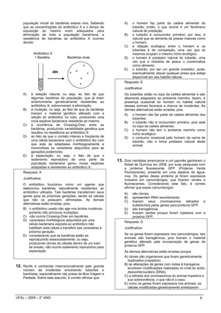 população inicial de bactérias estava viva. Sabendo            A)    o homem faz parte da cadeia alimentar do
    que as concentrações do antibiótico X e o tempo de                   tubarão; então, o que ocorre é um fenômeno
    exposição ao mesmo eram adequados para                               natural de predação.
    eliminação de toda a população bacteriana, a                   B)    o tubarão é consumidor primário; por isso, é
    resistência de bactérias ao antibiótico X ocorreu                    natural que se alimente de presas maiores como
    devido:                                                              o homem.
                                                                   C)    a relação ecológica entre o homem e os
                                                                         tubarões é de competição, uma vez que os
            Antibiótico X                                                mesmos ocupam o mesmo nicho ecológico.
            + Bactéria            Bactérias vivas                  D)    o homem é predador natural do tubarão, uma
                                                                         vez que a indústria de pesca o comercializa
                                                                         como alimento.
                                                                   E)    o tubarão, por ser um grande predador, pode,
                            48h                                          eventualmente, atacar qualquer presa que esteja
                                                                         disponível em seu habitat natural.
                                                                   Resposta: E
                                                                   Justificativa:
    A)    à seleção natural, ou seja, ao fato de que               Os tubarões estão no topo da cadeia alimentar e são
          algumas bactérias da população, que já eram              altamente adaptados ao ambiente marinho. Assim, a
          anteriormente geneticamente resistentes ao               presença ocasional do homem no habitat natural
          antibiótico X, sobreviveram à eliminação.                desses animais favorece a chance de incidentes. As
    B)    à mutação, ou seja, ao fato de que as bactérias          demais alternativas estão erradas, pois:
          tiveram o material genético alterado com a               A) o homem não faz parte da cadeia alimentar dos
          adição do antibiótico no tubo, produzindo uma                 tubarões;
          nova espécie bacteriana resistente ao mesmo.             B) o tubarão não é consumidor primário, pois está
    C)    à ocorrência de Crossing-Over entre as                        no topo da cadeia alimentar,
          bactérias, produzindo variabilidade genética que         C) o homem não tem o ambiente marinho como
          resultou na resistência ao antibiótico X.                     nicho ecológico;
    D)    ao fato de que o contato intenso e freqüente de          D) o consumo ocasional pelo homem da carne de
          uma célula bacteriana com o antibiótico fez com               tubarão, não o torna predador natural deste
          que esta se adaptasse morfologicamente e                      animal.
          transmitisse os caracteres adquiridos para as
          gerações posteriores.
    E)    à especiação, ou seja, o fato de que o
          isolamento reprodutivo de uma parte da               13. Dois cientistas americanos e um japonês ganharam o
          população bacteriana gerou novas espécies                Nobel de Química em 2008, por suas pesquisas com
          adaptadas e resistentes ao antibiótico X.                a proteína fluorescente GFP (Proteína Verde
    Resposta: A                                                    Fluorescente), presente em uma espécie de água-
                                                                   viva. Os genes dessa proteína já foram expressos
    Justificativa:                                                 inclusive em camundongos, que ficaram verdes e
    O antibiótico funcionou como um agente que                     fluorescentes. Considerando este fato, é correto
    selecionou bactérias naturalmente resistentes ao               afirmar que esses camundongos:
    antibiótico utilizado. Tais bactérias transferiram seus        A)    são clones.
    genes para as próximas gerações, sendo as células              B)    apresentam RNA recombinante.
    que não os possuem, eliminadas. As demais                      C)    tiveram seus cromossomos retirados e
    alternativas estão erradas, pois:                                    substituídos pelos genes para proteína GFP.
    B) o antibiótico usado não age nos ácidos nucléicos,           D)    são transgênicos.
        portanto não provocou mutações.                            E)    ficaram verdes porque foram injetados com a
    C) não ocorre Crossing-Over em bactérias.                            proteína GFP.
    D) caracteres morfológicos adquiridos por uma
                                                                   Resposta: D
        célula bacteriana exposta ao antibiótico não
        habilitam esta célula a transferir tais caracteres à       Justificativa:
        próxima geração.
    E) considerando que as bactérias estão se                      Se os genes foram expressos nos camundongos, tais
        reproduzindo assexuadamente, ou seja,                      animais são transgênicos, pois tiveram o material
        produzindo clones de células dentro de um tubo             genético alterado pela incorporação de genes da
        de ensaio, não ocorre isolamento reprodutivo para          proteína GFP.
        especiação.                                                As demais alternativas estão erradas porque:
                                                                   A) clones são organismos que foram geneticamente
                                                                     duplicados (copiados);
                                                                   B) as alterações de genes com vistas à transgenia
12. Recife é conhecida internacionalmente pelo grande                envolvem modificações realizadas no nível do ácido
    número de incidentes envolvendo tubarões e
                                                                     desoxiribonucléico (DNA);
    banhistas, especialmente nas praias de Boa Viagem e
                                                                   C) a retirada dos cromossomos do animal impediria a
    Piedade. Sobre este assunto, é correto afirmar que:
                                                                     sua sobrevivência, o que não é o caso;
                                                                   E) como os genes foram expressos nos animais, as
                                                                     células modificadas geneticamente sintetizaram


UFAL – 2009 – 2° ANO                                                                                                6
 