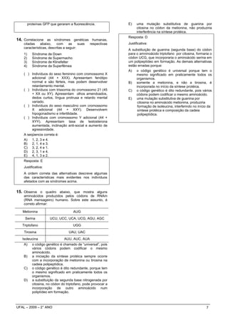 proteínas GFP que geraram a fluorescência.             E)    uma mutação substitutiva de guanina por
                                                                      citosina no códon da metionina, não produziria
                                                                      interferência na síntese protéica.
                                                                Resposta: D
14. Correlacione as síndromes genéticas humanas,
    citadas    abaixo,    com     as     suas    respectivas    Justificativa:
    características, descritas a seguir:
                                                                A substituição de guanina (segunda base) do códon
    1)      Síndrome de Down                                    para o amninoácido triptofano por citosina, formaria o
    2)      Síndrome de Supermacho                              códon UCG, que incorporaria o aminoácido serina em
    3)      Síndrome de Klinefelter                             um polipeptídeo em formação. As demais alternativas
    4)      Síndrome da Superfêmea                              estão erradas porque:
                                                                A) o código genético é universal porque tem o
    ( ) Indivíduos do sexo feminino com cromossomo X                 mesmo significado em praticamente todos os
         adicional (44 + XXX). Apresentam fenótipo                   organismos.
         normal e são férteis, mas podem desenvolver            B) somente a metionina, e não a tirosina, é
         retardamento mental.                                        incorporada no início da síntese protéica.
    ( ) Indivíduos com trissomia do cromossomo 21 (45           C) o código genético é dito redundante, pois vários
         + XX ou XY). Apresentam olhos amendoados,                   códons podem codificar o mesmo aminoácido.
         dedos curtos, língua protrusa e retardo mental         E) uma mutação substitutiva de guanina por
         variado.                                                     citosina no aminoácido metionina, produziria
    ( ) Indivíduos do sexo masculino com cromossomo                   formação de isoleucina, interferindo no início da
         X adicional (44 + XXY). Desenvolvem                          síntese protéica e composição da cadeia
         hipogonadismo e infertilidade.                               polipeptídica.
    ( ) Indivíduos com cromossomo Y adicional (44 +
         XYY). Apresentam taxa de testosterona
         aumentada, inclinação anti-social e aumento de
         agressividade.
    A seqüencia correta é:
    A) 1, 2, 3 e 4.
    B) 2, 1, 4 e 3.
    C) 3, 2, 4 e 1.
    D) 2, 3, 1 e 4.
    E) 4, 1, 3 e 2.
    Resposta: E
    Justificativa:
    A ordem correta das alternativas descreve algumas
    das características mais evidentes nos indivíduos
    afetados com as síndromes acima.


15. Observe o quadro abaixo, que mostra alguns
    aminoácidos produzidos pelos códons de RNAm
    (RNA mensageiro) humano. Sobre este assunto, é
    correto afirmar:

   Metionina                          AUG
    Serina             UCU, UCC, UCA, UCG, AGU, AGC
   Triptofano                         UGG
    Tirosina                       UAU, UAC
   Isoleucina                   AUU, AUC, AUA
    A)      o código genético é chamado de “universal”, pois
            vários códons podem codificar o mesmo
            aminoácido.
    B)      a iniciação da síntese protéica sempre ocorre
            com a incorporação de metionina ou tirosina na
            cadeia polipeptídica.
    C)      o código genético é dito redundante, porque tem
            o mesmo significado em praticamente todos os
            organismos.
    D)      a substituição da segunda base nitrogenada por
            citosina, no códon do triptofano, pode provocar a
            incorporação de outro aminoácido num
            poliptídeo em formação.



UFAL – 2009 – 2° ANO                                                                                               7
 