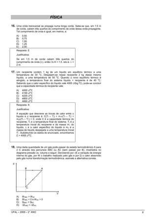 FÍSICA

16. Uma onda transversal se propaga numa longa corda. Sabe-se que, em 1,5 m
     de corda, cabem três quartos do comprimento de onda dessa onda propagante.
     Tal comprimento de onda é igual, em metros, a:
     A)    0,50
     B)    0,75
     C)    1,00
     D)    1,25
     E)    2,00
     Resposta: E
     Justificativa:
     Se em 1,5 m de corda cabem três quartos do
     comprimento de onda (λ), então 3λ/4 = 1,5, isto é, λ =
     2 m.


17. Um recipiente contém 1 kg de um líquido em equilíbrio térmico a uma
                          o
     temperatura de 30 C. Despejam-se nesse recipiente 2 kg desse mesmo
                                          o
     líquido, a uma temperatura de 50 C. Quando o novo equilíbrio térmico é
                                                                                o
     atingido, a temperatura final do sistema líquido + recipiente é de 40 C.
                                                               o
     Sabendo que o calor específico do líquido vale 4000 J/(kg⋅ C), pode-se concluir
     que a capacidade térmica do recipiente vale:
                      o
     A)    4000 J/ C
                  o
     B)    4190 J/ C
                  o
     C)    4200 J/ C
                  o
     D)    4800 J/ C
                  o
     E)    4890 J/ C
     Resposta: A
     Justificativa:
     A equação que descreve as trocas de calor entre o
     líquido e o recipiente é: C(Tf – Ti) + m1c(Tf – Ti) +
     m2c(Tf – Ti’) = 0, onde C é a capacidade térmica do
     recipiente, Tf é a temperatura final do sistema, Ti é a
     temperatura inicial do recipiente e da massa m1 do
     líquido, c é a calor específico do líquido e m2 é a
     massa de líquido despejada a uma temperatura inicial
     Ti’. Substituindo os dados do enunciado, encontramos
                  o
     C = 4000 J/ C.



18. Uma dada quantidade de um gás pode passar do estado termodinâmico A para
     o C através dos percursos ABC ou AC (sem passar por B), mostrados no
     diagrama pressão vs. volume a seguir. Denotando por ∆E a variação da energia
     interna do gás, por W o trabalho realizado pelo gás e por Q o calor absorvido
     pelo gás numa transformação termodinâmica, assinale a alternativa correta.

 p

              B               A




               C

                                           V
     A)    WABC > W AC
     B)    WABC < 0 e W AC > 0
     C)    QABC < QAC
     D)    ∆EABC > ∆EAC

UFAL – 2009 – 2° ANO                                                                   8
 
