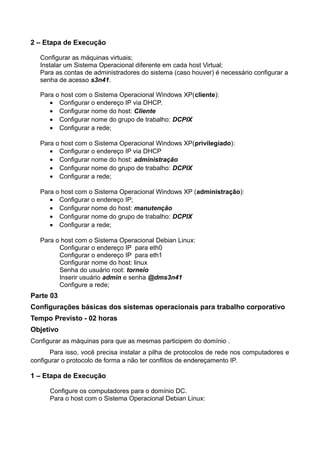 2 – Etapa de Execução

   Configurar as máquinas virtuais;
   Instalar um Sistema Operacional diferente em cada host Virtual;
   Para as contas de administradores do sistema (caso houver) é necessário configurar a
   senha de acesso s3n41.

   Para o host com o Sistema Operacional Windows XP(cliente):
      • Configurar o endereço IP via DHCP.
      • Configurar nome do host: Cliente
      • Configurar nome do grupo de trabalho: DCPIX
      • Configurar a rede;

   Para o host com o Sistema Operacional Windows XP(privilegiado):
      • Configurar o endereço IP via DHCP
      • Configurar nome do host: administração
      • Configurar nome do grupo de trabalho: DCPIX
      • Configurar a rede;

   Para o host com o Sistema Operacional Windows XP (administração):
      • Configurar o endereço IP;
      • Configurar nome do host: manutenção
      • Configurar nome do grupo de trabalho: DCPIX
      • Configurar a rede;

   Para o host com o Sistema Operacional Debian Linux:
         Configurar o endereço IP para eth0
         Configurar o endereço IP para eth1
         Configurar nome do host: linux
         Senha do usuário root: torneio
         Inserir usuário admin e senha @dms3n41
         Configure a rede;
Parte 03
Configurações básicas dos sistemas operacionais para trabalho corporativo
Tempo Previsto - 02 horas
Objetivo
Configurar as máquinas para que as mesmas participem do domínio .
       Para isso, você precisa instalar a pilha de protocolos de rede nos computadores e
configurar o protocolo de forma a não ter conflitos de endereçamento IP.

1 – Etapa de Execução

      Configure os computadores para o domínio DC.
      Para o host com o Sistema Operacional Debian Linux:
 