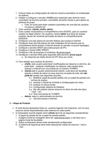 1. Colocar todas as configurações de rede de maneira automática na inicialização
          do sistema.
      2. Instalar e configurar o servidor SAMBA para responder pelo domínio como
          controlador de domínio primário, controlador de perfis móveis e para aplicar as
          políticas de grupo.
              a. Criar um script para fazer cadastro automático de uma lista de usuários
                   no arquivo cadastro.txt;
      3. Criar usuários: cliente, chefia, admin.
      4. Criar a pasta /var/pub/docs e compartilhá-la como DCDOC, para os usuários
          criados na etapa anterior. Os usuários, menos admin que deve ter acesso
          irrestrito, devem ter somente permissão de leitura no compartilhamento
          DCDOCS.
      5. Configurar uma das placas do servidor Debian para acesso à internet.
      6. Configurar duas das três placas de rede instaladas de tal maneira que os
          computadores tenha acesso a internet através do servidor Linux(ver topologia).
      7. Configure o servidor DHCP para estes grupos de IP's;
      8. Configure o Cache WEB, PROXY.
      9. Configurar o ftp da empresa no endereço: ftp.prova.org.br;
      10. Configurar o servidor DNS para responder pelo domínio: prova.org.br:
              a. As máquinas da chefia devem ter IP's fixos por nome;

      11. Com relação aos usuários do domínio :
            a. chefia: este usuário pode fazer modificações da máquina no domínio, ele
               pode fazer qualquer modificação na máquina, este usuário deve
               acessar a internet com uma banda de no máximo 70 KBPS.
            b. cliente:este é usuário extremamente restrito, a ele deve ser facultada
               apenas o direito de salvar os seus arquivos na pasta de rede, ele não
               pode ter acesso aos seguintes recursos:
                    b.i. Modificar papel de parede padrão crie um papel de parede com
                      normas de acesso;
                    b.ii. Acessar o Painel de Controle e Configurações de vídeo;
                    b.iii. Acessar os discos locais.
                    b.iv. Configuração clássica do Desktop;
                    b.v. Ele não poderá colocar arquivos no disco de rede dos tipos:
                      *.mp3, *.avi.
                    b.vi. Terá uma banda de 15 KBPS
            c. Admin: este é o administrador de domínio
                    c.i. não terá acesso a internet..

2 – Etapa de Produto

  •   O você deverá apresentar todos os usuários logando nas máquinas, com os seus
      arquivos sendo disponibilizados pelo sistema em todos perfis.
  •   O computador quando logado como cliente deve ter as seguintes características:
      1. O papel de parede de ser o papel de parede padrão;
      2. A página inicial do navegador deve ser: www.prova.org.br, e ela deve ser a
         pagina inicial da faculdade;
      3. Todos os bloqueios devem estar devidamente configurados;
      4. O sistema de segurança deve estar bloqueando cópias de arquivos *.mp3 e
         *.AVI.
 