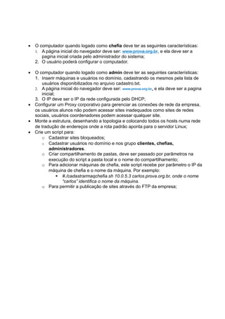 •   O computador quando logado como chefia deve ter as seguintes características:
    1. A página inicial do navegador deve ser: www.prova.org.br, e ela deve ser a
       pagina inicial criada pelo administrador do sistema;
    2. O usuário poderá configurar o computador.

• O computador quando logado como admin deve ter as seguintes características:
  1. Inserir máquinas e usuários no domínio, cadastrando os mesmos pela lista de
     usuários disponibilizados no arquivo cadastro.txt.
  2. A página inicial do navegador deve ser: www.prova.org.br, e ela deve ser a pagina
     inicial;
  3. O IP deve ser o IP da rede configurada pelo DHCP;
• Configurar um Proxy corporativo para gerenciar as conexões de rede da empresa,
  os usuários alunos não podem acessar sites inadequados como sites de redes
  sociais, usuários coordenadores podem acessar qualquer site.
• Monte a estrutura, desenhando a topologia e colocando todos os hosts numa rede
  de tradução de endereços onde a rota padrão aponta para o servidor Linux;
• Crie um script para:
     o Cadastrar sites bloqueados;
     o Cadastrar usuários no domínio e nos grupo clientes, chefias,
         administradores.
     o Criar compartilhamento de pastas, deve ser passado por parâmetros na
         execução do script a pasta local e o nome do compartilhamento;
     o Para adicionar máquinas de chefia, este script recebe por parâmetro o IP da
         máquina de chefia e o nome da máquina. Por exemplo:
               #./cadastrarmaqchefia.sh 10.0.5.3 carlos.prova.org.br, onde o nome
                “carlos” identifica o nome da máquina.
     o Para permitir a publicação de sites através do FTP da empresa;
 
