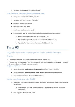    Configurar nome do grupo de trabalho: LOGPIX

Para o host com o Sistema Operacional Debian Linux:

          Configurar o endereço IP por DHCP, para eth0

          Configurar para eth1 o primeiro IP da rede;

          Configurar nome do host: server;

          Senha do usuário root: senai

          Inserir usuário admin e senha senai;

          O sistema Linux deve ter dois discos e deve estar configurado o RAID neste sistema:

               o   A partição de sistema deve estar em RAID 0 com 3 GB;

               o   A partição de arquivos de usuários deve estar em RAID 1 com 10 GB;

               o   A partição /var deve estar configurada em RAID 0 com 20 GB;


Parte 03
Configurações básicas dos sistemas operacionais para trabalho corporativo

Objetivo

   Configurar as máquinas para que as mesmas participem do domínio LOG.
   Para isso, você precisa instalar a pilha de protocolos de rede nos computadores e configurar o protocolo
    de forma a não ter conflitos de endereçamento IP.
Etapa de Execução

          Para o computador sala01.prova.areias.pe.senai.br configure-o para o domínio.

          Para o computador notebook02.prova.areias.pe.senai.br configure-o para o domínio.

          Para o host com o Sistema Operacional Debian Linux:

Instalar e configurar o servidor SAMBA ;

       1. Este serviço irá responder pelo domínio como controlador de domínio primário e controlador de
          perfis móveis.

               a. Criar um script para fazer cadastro automático de uma lista de usuários no arquivo
                  cadastro.txt;

       2. Criar os grupos: alunos, coords, admin.
 