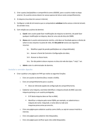 3. Criar a pasta /var/pub/docs e compartilhá-la como LOGDOC, para o usuário criado na etapa
         anterior. Os usuários alunos devem ter acesso apenas de leitura neste compartilhamento;

      4. A máquina Linux deve ter acesso à internet;

      5. Configurar a rede de tal maneira que os computadores windows tenha acesso a internet através
         do servidor Linux.

      6. Com relação aos usuários do domínio:

              a. Coord: este usuário pode fazer modificações da máquina no domínio, ele pode fazer
                 qualquer modificação na máquina, deve ter uma cota de disco de 50MB.

              b. Aluno:este é usuário extremamente restrito, a ele deve ser facultada apenas o direito de
                 salvar os seus arquivos na pasta de rede, ele não pode ter acesso aos seguintes
                 recursos:

                         b.i. Modificar papel de parede padrão(deve ser o disponibilizado);

                         b.ii. Acessar o Painel de Controle e Configurações de vídeo;

                         b.iii. Acessar os discos locais.

                         b.iv. Ele não poderá colocar arquivos no disco de rede dos tipos: *.mp3, *.avi.

              c. Admin: este é o administrador de domínio.

Instalar o servidor Apache:

         Criar e publicar uma página em PHP que realize as seguintes funções:

             o   Criar um usuário no domínio (Dica: instale o SUDO);

             o   Criar um compartilhamento para o usuário;

                          Deve ser oferecida opções de configuração do compartilhamento;

             o   Cadastrar uma máquina, você deve identificar a máquina através do MAC caso esta
                 máquina pertença a um usuário privilegiado;

                          O IP desta máquina deve ser fixo no MAC;

                          Identificar a máquina pelo nome FQDN, por exemplo, se cadastrarmos a
                           máquina de nome: máquinaX, o nome dela na rede será
                           maquinax.prova.areias.pe.senai.br;

             o   Criar uma página para cadastrar usuários como chefia, ou seja ter acesso irrestrito a
                 internet;

             o   Criar uma página para cadastrar sites bloqueados;

             o   Criar uma página para verificar quais sites estão bloqueados;
 