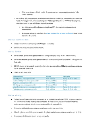 o   Criar um script para definir o valor da banda que será acessada pelos usuários “não-
                   chefia” da rede;

          Os usuários dos computadores do atendimento usam um sistema de atendimento ao cliente via
           WEB, além de gerarem, através de templates WEB disponibilizados na INTRANET da empresa,
           relatórios sobre as suas atividades. Assim desenvolva:

               o   Um sistema de publicação automatizado via FTP, dos relatórios dos usuários do
                   atendimento;

               o   As publicações serão acessíveis via WWW.prova.areias.pe.senai.br/$nome, onde $nome
                   é o nome do usuário.

Instalar o servidor DNS

      Ele deve encaminhar as requisições WWW para o servidor;

      Identificar as máquinas pelos nomes FQDN;

Instale o DHCP

      O IP de sala01.prova.areias.pe.senai.br será configurado pelo range de IP’s determinados;

      O IP de notebook02.prova.areias.pe.senai.br será estático configurado pelo DHCP e será o primeiro
       IP da rede;

      O DHCP deverá ser propagado para redes diferentes quando notebook02.prova.areias.pe.senai.br,
       sair de uma rede para outra;

      Tabela de IP’s para DHCP

       Nome do host                                    IP/rede                     Descrição
       sala01.prova.areias.pe.senai.br                 Rede pública                Range de IP da rede
       notebook02.prova.areias.pe.senai.br             IP fixo por MAC             IP fixo
       It. prova.areias.pe.senai.br                    fixo por MAC                IP fixo
       Diretor. prova.areias.pe.senai.br               IP fixo por MAC             IP fixo
       Atendimento1. prova.areias.pe.senai.br          Rede pública                Range de IP da rede
       Tecnico1. prova.areias.pe.senai.br              Rede pública                Range de IP da rede


Instale o Proxy;

      Configurar um Proxy corporativo para gerenciar as conexões de rede da LOGPIX, os usuários alunos
       não podem acessar sites inadequados como sites de redes sociais, os usuários coordenadores
       podem acessar qualquer site, o mesmo para usuários do grupo admin.

      A máquina notebook02.prova.areias.pe.senai.br pertencerá ao grupo chefia;

      A banda máxima permitida para navegação da máquina sala01.prova.areias.pe.senai.br, será de 70 kb;

      A mensagem de bloqueio deverá ser em português;
 