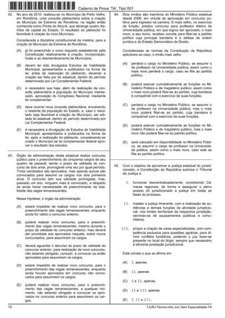 10 TJURJ-Técnico-Ativ.Jud.-Sem Especialidade-TA
42. No ano de 2010, realizou-se no Município de Porto Velho,
em Rondônia, uma consulta plebiscitária sobre a criação
do Município de Extrema de Rondônia, na região então
conhecida como Ponta do Abunã, que abrange quatro dis-
tritos da capital do Estado. O resultado do plebiscito foi
favorável à criação do novo Município.
Considerada a disciplina constitucional da matéria, para a
criação do Município de Extrema de Rondônia,
(A) já foi preenchido o único requisito estabelecido pela
Constituição relativamente à criação, incorporação,
fusão e ao desmembramento de Municípios.
(B) devem ter sido divulgados Estudos de Viabilidade
Municipal, apresentados e publicados na forma da
lei, antes da realização do plebiscito, devendo a
criação ser feita por lei estadual, dentro do período
determinado por Lei Complementar Federal.
(C) é necessário que haja, além da realização da con-
sulta plebiscitária à população do Município interes-
sado, aprovação do Congresso Nacional, mediante
lei complementar.
(D) deve ocorrer nova consulta plebiscitária, envolvendo
o restante da população do Estado, e, caso o resul-
tado seja favorável à criação do Município, ser edi-
tada lei estadual, dentro do período determinado por
Lei Complementar Federal.
(E) é necessária a divulgação de Estudos de Viabilidade
Municipal, apresentados e publicados na forma da
lei, após a realização do plebiscito, considerando-se
criado o Município se lei complementar federal apro-
var o resultado dos estudos.
_________________________________________________________
43. Órgão da administração direta estadual realiza concurso
público para o preenchimento de cinquenta cargos de seu
quadro de pessoal, sendo o prazo de validade do con-
curso de dois anos, prorrogável uma vez por igual período.
Trinta candidatos são aprovados, mas apenas quinze são
convocados para assumir os cargos nos dois primeiros
anos. O concurso tem sua validade prorrogada, mas,
passado um ano, ninguém mais é convocado, a despeito
de ainda haver necessidade de preenchimento da tota-
lidade das vagas remanescentes.
Nessa hipótese, o órgão da administração
(A) estará impedido de realizar novo concurso, para o
preenchimento das vagas remanescentes, enquanto
ainda for válido o concurso anterior.
(B) poderá realizar novo concurso, para o preenchi-
mento das vagas remanescentes, mesmo durante o
prazo de validade do concurso anterior, mas deverá
dar prioridade aos aprovados naquele, sobre novos
concursados, para assumirem os cargos.
(C) deverá aguardar o decurso do prazo de validade do
concurso anterior, para realização de novo concurso,
não estando obrigado, contudo, a convocar os então
aprovados para assumirem os cargos.
(D) estará impedido de realizar novo concurso, para o
preenchimento das vagas remanescentes, enquanto
ainda houver aprovados em concurso não convo-
cados para assumirem os cargos.
(E) poderá realizar novo concurso, para o preenchi-
mento das vagas remanescentes, a qualquer mo-
mento, não estando obrigado a convocar os apro-
vados no concurso anterior para assumirem os car-
gos.
44. Dois irmãos são membros do Ministério Público estadual
desde 2006, em virtude de aprovação em concurso pú-
blico para ingresso na carreira. O mais velho, no exercício
da função, prestou concurso para professor efetivo de
Universidade pública, em que logrou ser aprovado; o mais
novo, a seu turno, recebeu convite para filiar-se a partido
político cuja principal bandeira é a defesa da ordem
jurídica e do Estado Democrático de Direito.
Consideradas as normas da Constituição da República
aplicáveis ao caso, o irmão mais velho
(A) perderá o cargo no Ministério Público, se assumir o
de professor na Universidade pública, assim como o
mais novo perderá o cargo, caso se filie ao partido
político.
(B) poderá exercer cumulativamente as funções no Mi-
nistério Público e de magistério público, assim como
o mais novo poderá filiar-se ao partido, cuja bandeira
é compatível com o exercício de suas funções.
(C) perderá o cargo no Ministério Público, se assumir o
de professor na Universidade pública, mas o mais
novo poderá filiar-se ao partido, cuja bandeira é
compatível com o exercício de suas funções.
(D) poderá exercer cumulativamente as funções no Mi-
nistério Público e de magistério público, mas o mais
novo não poderá filiar-se ao partido político.
(E) será colocado em disponibilidade no Ministério Públi-
co, se assumir o cargo de professor na Universida-
de pública, assim como o mais novo, caso este se
filie ao partido político.
_________________________________________________________
45. Com o objetivo de aproximar a Justiça estadual do jurisdi-
cionado, a Constituição da República autoriza o Tribunal
de Justiça a:
I. funcionar descentralizadamente, constituindo Câ-
maras regionais, de forma a assegurar o pleno
acesso do jurisdicionado à justiça em todas as
fases do processo.
II. instalar a justiça itinerante, com a realização de au-
diências e demais funções da atividade jurisdicio-
nal, nos limites territoriais da respectiva jurisdição,
servindo-se de equipamentos públicos e comu-
nitários.
III. propor a criação de varas especializadas, com com-
petência exclusiva para questões agrárias, para di-
rimir conflitos fundiários, podendo o juiz fazer-se
presente no local do litígio, sempre que necessário
à eficiente prestação jurisdicional.
Está correto o que se afirma em
(A) I, apenas.
(B) II, apenas.
(C) I e II, apenas.
(D) II e III, apenas.
(E) I, II e III.
Caderno de Prova ’TA’, Tipo 001
 