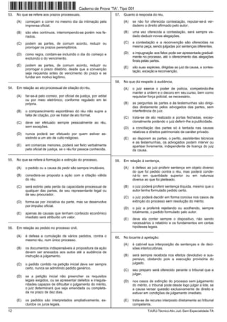 12 TJURJ-Técnico-Ativ.Jud.-Sem Especialidade-TA
53. No que se refere aos prazos processuais,
(A) começam a correr no mesmo dia da intimação pela
imprensa oficial.
(B) são eles contínuos, interrompendo-se porém nos fe-
riados.
(C) podem as partes, de comum acordo, reduzir ou
prorrogar os prazos peremptórios.
(D) como regra, contam-se incluindo o dia do começo e
excluindo o do vencimento.
(E) podem as partes, de comum acordo, reduzir ou
prorrogar o prazo dilatório, desde que a convenção
seja requerida antes do vencimento do prazo e se
fundar em motivo legítimo.
_________________________________________________________
54. Em relação ao ato processual de citação do réu,
(A) far-se-á pelo correio, por oficial de justiça, por edital
ou por meio eletrônico, conforme regulado em lei
própria.
(B) o comparecimento espontâneo do réu não supre a
falta de citação, por se tratar de ato formal.
(C) deve ser efetuado sempre pessoalmente ao réu,
sem exceções.
(D) nunca poderá ser efetuado por quem estiver as-
sistindo a um ato de culto religioso.
(E) em comarcas menores, poderá ser feito verbalmente
pelo oficial de justiça, se o réu for pessoa conhecida.
_________________________________________________________
55. No que se refere à formação e extinção do processo,
(A) o pedido ou a causa de pedir são sempre imutáveis.
(B) considera-se proposta a ação com a citação válida
do réu.
(C) será extinto pela perda da capacidade processual de
qualquer das partes, de seu representante legal ou
de seu procurador.
(D) forma-se por iniciativa da parte, mas se desenvolve
por impulso oficial.
(E) apenas às causas que tenham conteúdo econômico
imediato será atribuído um valor.
_________________________________________________________
56. Em relação ao pedido no processo civil,
(A) é defesa a cumulação de vários pedidos, contra o
mesmo réu, num único processo.
(B) os documentos indispensáveis à propositura da ação
devem ser anexados aos autos até a audiência de
instrução e julgamento.
(C) o pedido contido na petição inicial deve ser sempre
certo, nunca se admitindo pedido genérico.
(D) se a petição inicial não preencher os requisitos
legais exigidos, ou se apresentar defeitos e irregula-
ridades capazes de dificultar o julgamento do mérito,
o juiz determinará que seja emendada ou completa-
da no prazo de dez dias.
(E) os pedidos são interpretados ampliativamente, ex-
cluídos os juros legais.
57. Quanto à resposta do réu,
(A) se não for oferecida contestação, reputar-se-á ver-
dadeiro o direito afirmado pelo autor.
(B) uma vez oferecida a contestação, será sempre ve-
dado deduzir novas alegações.
(C) a contestação e a reconvenção são oferecidas na
mesma peça, sendo julgadas por sentenças diferentes.
(D) a impugnação aos fatos pode ser apresentada gradual-
mente no processo, até o oferecimento das alegações
finais pelas partes.
(E) são suas espécies, dirigidas ao juiz da causa, a contes-
tação, exceção e reconvenção.
_________________________________________________________
58. No que diz respeito à audiência,
(A) o juiz exerce o poder de polícia, competindo-lhe
manter a ordem e o decoro em seu curso, bem como
requisitar força policial, se necessário.
(B) as perguntas às partes e às testemunhas são dirigi-
das diretamente pelos advogados das partes, sem
interferência do juiz.
(C) trata-se de ato realizado a portas fechadas, excep-
cionalmente podendo o juiz deferir-lhe a publicidade.
(D) a conciliação das partes só é tentada nas causas
relativas a direitos patrimoniais de caráter privado.
(E) ao deporem as partes, o perito, assistentes técnicos
e as testemunhas, os advogados podem intervir ou
apartear livremente, independente de licença do juiz
da causa.
_________________________________________________________
59. Em relação à sentença,
(A) é defeso ao juiz proferir sentença em objeto diverso
do que foi pedido contra o réu, mas poderá conde-
ná-lo em quantidade superior ou em natureza
diversa ao que foi pleiteado.
(B) o juiz poderá proferir sentença ilíquida, mesmo que o
autor tenha formulado pedido certo.
(C) o juiz poderá decidir em forma concisa nos casos de
extinção do processo sem resolução do mérito.
(D) o juiz a proferirá rejeitando ou acolhendo, sempre
totalmente, o pedido formulado pelo autor.
(E) deve ela conter sempre o dispositivo, não sendo
necessários o relatório e os fundamentos em certas
hipóteses legais.
_________________________________________________________
60. No tocante à apelação:
(A) é cabível sua interposição de sentenças e de deci-
sões interlocutórias.
(B) será sempre recebida nos efeitos devolutivo e sus-
pensivo, obstando pois a execução provisória do
julgado.
(C) seu preparo será oferecido perante o tribunal que a
julgar.
(D) nos casos de extinção do processo sem julgamento
do mérito, o tribunal pode desde logo julgar a lide, se
a causa versar questão exclusivamente de direito e
estiver em condições de julgamento imediato.
(E) trata-se de recurso interposto diretamente ao tribunal
competente.
Caderno de Prova ’TA’, Tipo 001
 