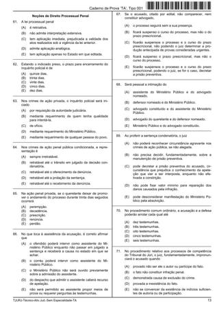 TJURJ-Técnico-Ativ.Jud.-Sem Especialidade-TA 13
Noções de Direito Processual Penal
61. A lei processual penal
(A) é retroativa.
(B) não admite interpretação extensiva.
(C) tem aplicação imediata, prejudicada a validade dos
atos realizados sob a vigência da lei anterior.
(D) admite aplicação analógica.
(E) tem aplicação apenas no Estado em que editada.
_________________________________________________________
62. Estando o indiciado preso, o prazo para encerramento do
inquérito policial é de
(A) quinze dias.
(B) trinta dias.
(C) vinte dias.
(D) cinco dias.
(E) dez dias.
_________________________________________________________
63. Nos crimes de ação privada, o inquérito policial será ini-
ciado
(A) por requisição da autoridade judiciária.
(B) mediante requerimento de quem tenha qualidade
para intentá-la.
(C) de ofício.
(D) mediante requerimento do Ministério Público.
(E) mediante requerimento de qualquer pessoa do povo.
_________________________________________________________
64. Nos crimes de ação penal pública condicionada, a repre-
sentação é
(A) sempre irretratável.
(B) retratável até o trânsito em julgado da decisão con-
denatória.
(C) retratável até o oferecimento da denúncia.
(D) retratável até a prolação da sentença.
(E) retratável até o recebimento da denúncia.
_________________________________________________________
65. Na ação penal privada, se o querelante deixar de promo-
ver o andamento do processo durante trinta dias seguidos
ocorrerá
(A) perempção.
(B) decadência.
(C) prescrição.
(D) renúncia.
(E) perdão.
_________________________________________________________
66. No que toca à assistência da acusação, é correto afirmar
que
(A) o ofendido poderá intervir como assistente do Mi-
nistério Público enquanto não passar em julgado a
sentença e receberá a causa no estado em que se
achar.
(B) o corréu poderá intervir como assistente do Mi-
nistério Público.
(C) o Ministério Público não será ouvido previamente
sobre a admissão do assistente.
(D) do despacho que admitir o assistente caberá recurso
de apelação.
(E) não será permitido ao assistente propor meios de
prova ou requerer perguntas às testemunhas.
67. Se o acusado, citado por edital, não comparecer, nem
constituir advogado,
(A) o processo seguirá sem a sua presença.
(B) ficará suspenso o curso do processo, mas não o do
prazo prescricional.
(C) ficarão suspensos o processo e o curso do prazo
prescricional, não podendo o juiz determinar a pro-
dução antecipada de provas consideradas urgentes.
(D) ficará suspenso o prazo prescricional, mas não o
curso do processo.
(E) ficarão suspensos o processo e o curso do prazo
prescricional, podendo o juiz, se for o caso, decretar
a prisão preventiva.
_________________________________________________________
68. Será pessoal a intimação do
(A) assistente do Ministério Público e do advogado
nomeado.
(B) defensor nomeado e do Ministério Público.
(C) advogado constituído e do assistente do Ministério
Público.
(D) advogado do querelante e do defensor nomeado.
(E) Ministério Público e do advogado constituído.
_________________________________________________________
69. Ao proferir a sentença condenatória, o juiz
(A) não poderá reconhecer circunstância agravante nos
crimes de ação pública, se não alegada.
(B) não precisa decidir, fundamentadamente, sobre a
manutenção de prisão preventiva.
(C) pode decretar a prisão preventiva do acusado, cir-
cunstância que prejudica o conhecimento da apela-
ção que vier a ser interposta, enquanto não efe-
tivada a constrição.
(D) não pode fixar valor mínimo para reparação dos
danos causados pela infração.
(E) pode desconsiderar manifestação do Ministério Pú-
blico pela absolvição.
_________________________________________________________
70. No procedimento comum ordinário, a acusação e a defesa
poderão arrolar cada qual até
(A) dez testemunhas.
(B) três testemunhas.
(C) oito testemunhas.
(D) cinco testemunhas.
(E) seis testemunhas.
_________________________________________________________
71. No procedimento relativo aos processos de competência
do Tribunal do Júri, o juiz, fundamentadamente, impronun-
ciará o acusado quando
(A) provado não ser ele o autor ou partícipe do fato.
(B) o fato não constituir infração penal.
(C) demonstrada causa de exclusão do crime.
(D) provada a inexistência do fato.
(E) não se convencer da existência de indícios suficien-
tes de autoria ou de participação.
Caderno de Prova ’TA’, Tipo 001
 