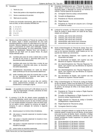 TJURJ-Técnico-Ativ.Jud.-Sem Especialidade-TA 15
79. Considere:
I. Nome do Juiz.
II. Nome das partes e dos respectivos advogados.
III. Nome e assinatura do servidor.
IV. Matrícula do servidor.
O termo de conclusão mencionará, além da data e do nú-
mero do feito, os itens indicados APENAS em
(A) I, III e IV.
(B) I, II e III.
(C) II, III e IV.
(D) II e IV.
(E) I e III.
_________________________________________________________
80. Mariana é servidora pública do Tribunal de Justiça do Rio
de Janeiro. Após o devido cumprimento de uma carta
precatória eletrônica, tendo em vista tratar-se do Juízo de-
precado, Mariana digitalizou todas as peças geradas du-
rante o cumprimento da ordem para restituição, também
pelo sistema informatizado, ao Juízo deprecante. Porém,
depois da digitalização, Mariana ficou com dúvidas a
respeito do que fazer com as peças físicas. As peças
físicas referidas serão
(A) mantidas pelo prazo de cento e oitenta dias a contar
da data do seu enviou e, decorrido este prazo, os
documentos serão descartados.
(B) mantidas pelo prazo de trinta dias a contar da sua
digitalização e, decorrido este prazo, os documen-
tos serão descartados.
(C) imediatamente descartadas em razão da oficiali-
dade conferida por lei aos documentos eletrônicos.
(D) serão mantidas pelo prazo de noventa dias a contar
da sua digitalização e, decorrido este prazo, os
documentos serão descartados.
(E) mantidas pelo prazo de quinze dias em cartório,
sendo posteriormente enviadas ao arquivo geral,
obedecendo a numeração original.
_________________________________________________________
Atenção: As questões de números 81 a 86 referem-se ao Có-
digo de Organização e Divisão Judiciárias do Esta-
do do Rio de Janeiro.
81. A comarca X do Rio de Janeiro possui população de
oitenta mil habitantes, sendo vinte e cinco mil eleitores. O
seu movimento forense anual é de dois mil feitos judiciais
e a sua receita tributária municipal é vinte mil vezes supe-
rior ao salário mínimo vigente na comarca da capital. A
Comarca X, para a elevação de comarca à segunda
entrância,
(A) deveria possuir no mínimo trinta mil eleitores.
(B) não possui o requisito essencial no tocante à popu-
lação mínima.
(C) não possui o requisito essencial no tocante à movi-
mentação forense anual.
(D) não possui o requisito essencial no tocante à receita
tributária municipal.
(E) possui todos os requisitos essenciais.
82. Considere hipoteticamente que o Tribunal de Justiça pre-
tende alterar o número de seus membros. Atendendo aos
requisitos legais, a alteração do número de membros do
referido Tribunal depende de proposta do
(A) Corregedor Geral da Justiça, exclusivamente.
(B) Conselho da Magistratura.
(C) Presidente do Tribunal, exclusivamente.
(D) Órgão Especial.
(E) Presidente do Tribunal em conjunto com o Correge-
dor-Geral da Justiça.
_________________________________________________________
83. Lindoval foi nomeado, no Tribunal de Justiça, Corregedor-
Geral da Justiça e, sendo assim, em razão de seu cargo,
visitará, em correição
(A) ordinária, pelo menos sete comarcas.
(B) ordinária, pelo menos três comarcas.
(C) ordinária, pelo menos dez comarcas.
(D) extraordinária, pelo menos cinco comarcas.
(E) extraordinária, pelo menos sete comarcas.
_________________________________________________________
84. Apolo é desembargador do Tribunal de Justiça. Seus ven-
cimentos, sem o cômputo das vantagens de caráter pes-
soal ou de natureza transitória, serão fixados por lei, em
quantia não inferior aos vencimentos
(A) dos Deputados Estaduais, nem superior aos do
Governador de Estado.
(B) do Governador de Estado, nem superior aos dos
Ministros do Superior Tribunal de Justiça.
(C) dos desembargadores dos Tribunais Regionais Fe-
derais, nem superior aos dos Ministros do Supremo
Tribunal Federal.
(D) dos desembargadores dos Tribunais Regionais Fe-
derais, nem superior aos dos Ministros do Superior
Tribunal de Justiça.
(E) dos Secretários de Estado, nem superior aos dos
Ministros do Supremo Tribunal Federal.
_________________________________________________________
85. Orfeu é desembargador do Tribunal de Justiça do Estado
do Rio de Janeiro; Cratos é juiz de direito da 3
a
Vara Cível
do Foro Central da Comarca da Capital do Estado do Rio
de Janeiro. As licenças de Orfeu e de Cratos serão con-
cedidas pelo
(A) Presidente do Tribunal de Justiça e Órgão Especial
do Tribunal de Justiça.
(B) Conselho da Magistratura e Órgão Especial do Tri-
bunal de Justiça, respectivamente.
(C) Órgão Especial do Tribunal de Justiça e Conselho
da Magistratura, respectivamente.
(D) Órgão Especial do Tribunal de Justiça.
(E) Corregedor-Geral da Justiça.
_________________________________________________________
86. Leucósia, advogada militante na capital do Rio de Janeiro,
pretende passar a virada de ano em Búzios, já que possui
uma casa na praia de Geribá. Assim, consultou o Código
de Organização e Divisão Judiciárias e descobriu que os
prazos processuais ficarão suspensos no período com-
preendido entre
(A) 20 de dezembro e 6 de janeiro, inclusive.
(B) 20 de dezembro e 8 de janeiro, inclusive.
(C) 23 de dezembro e 8 de janeiro, inclusive.
(D) 18 de dezembro e 5 de janeiro, inclusive.
(E) 18 de dezembro e 6 de janeiro, inclusive.
Caderno de Prova ’TA’, Tipo 001
 